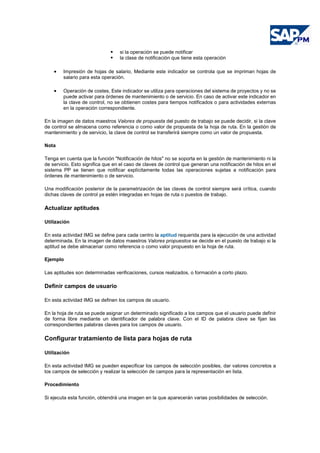 si la operación se puede notificar
la clase de notificación que tiene esta operación
• Impresión de hojas de salario, Mediante este indicador se controla que se impriman hojas de
salario para esta operación.
• Operación de costes, Este indicador se utiliza para operaciones del sistema de proyectos y no se
puede activar para órdenes de mantenimiento o de servicio. En caso de activar este indicador en
la clave de control, no se obtienen costes para tiempos notificados o para actividades externas
en la operación correspondiente.
En la imagen de datos maestros Valores de propuesta del puesto de trabajo se puede decidir, si la clave
de control se almacena como referencia o como valor de propuesta de la hoja de ruta. En la gestión de
mantenimiento y de servicio, la clave de control se transferirá siempre como un valor de propuesta.
Nota
Tenga en cuenta que la función "Notificación de hitos" no se soporta en la gestión de mantenimiento ni la
de servicio. Esto significa que en el caso de claves de control que generan una notificación de hitos en el
sistema PP se tienen que notificar explícitamente todas las operaciones sujetas a notificación para
órdenes de mantenimiento o de servicio.
Una modificación posterior de la parametrización de las claves de control siempre será crítica, cuando
dichas claves de control ya estén integradas en hojas de ruta o puestos de trabajo.
Actualizar aptitudes
Utilización
En esta actividad IMG se define para cada centro la aptitud requerida para la ejecución de una actividad
determinada. En la imagen de datos maestros Valores propuestos se decide en el puesto de trabajo si la
aptitud se debe almacenar como referencia o como valor propuesto en la hoja de ruta.
Ejemplo
Las aptitudes son determinadas verificaciones, cursos realizados, o formación a corto plazo.
Definir campos de usuario
En esta actividad IMG se definen los campos de usuario.
En la hoja de ruta se puede asignar un determinado significado a los campos que el usuario puede definir
de forma libre mediante un identificador de palabra clave. Con el ID de palabra clave se fijan las
correspondientes palabras claves para los campos de usuario.
Configurar tratamiento de lista para hojas de ruta
Utilización
En esta actividad IMG se pueden especificar los campos de selección posibles, dar valores concretos a
los campos de selección y realizar la selección de campos para la representación en lista.
Procedimiento
Si ejecuta esta función, obtendrá una imagen en la que aparecerán varias posibilidades de selección.
 