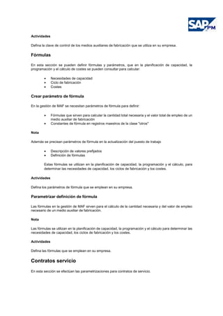 Actividades
Defina la clave de control de los medios auxiliares de fabricación que se utiliza en su empresa.
Fórmulas
En esta sección se pueden definir fórmulas y parámetros, que en la planificación de capacidad, la
programación y el cálculo de costes se pueden consultar para calcular:
• Necesidades de capacidad
• Ciclo de fabricación
• Costes
Crear parámetro de fórmula
En la gestión de MAF se necesitan parámetros de fórmula para definir:
• Fórmulas que sirven para calcular la cantidad total necesaria y el valor total de empleo de un
medio auxiliar de fabricación
• Constantes de fórmula en registros maestros de la clase "otros"
Nota
Además se precisan parámetros de fórmula en la actualización del puesto de trabajo
• Descripción de valores prefijados
• Definición de fórmulas
Estas fórmulas se utilizan en la planificación de capacidad, la programación y el cálculo, para
determinar las necesidades de capacidad, los ciclos de fabricación y los costes.
Actividades
Defina los parámetros de fórmula que se emplean en su empresa.
Parametrizar definición de fórmula
Las fórmulas en la gestión de MAF sirven para el cálculo de la cantidad necesaria y del valor de empleo
necesario de un medio auxiliar de fabricación.
Nota
Las fórmulas se utilizan en la planificación de capacidad, la programación y el cálculo para determinar las
necesidades de capacidad, los ciclos de fabricación y los costes.
Actividades
Defina las fórmulas que se emplean en su empresa.
Contratos servicio
En esta sección se efectúan las parametrizaciones para contratos de servicio.
 