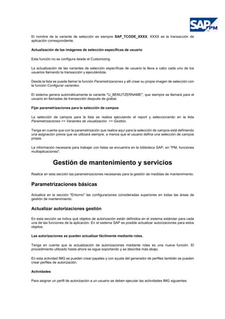El nombre de la variante de selección es siempre SAP_TCODE_XXXX. XXXX es la transacción de
aplicación correspondiente.
Actualización de las imágenes de selección específicas de usuario
Esta función no se configura desde el Customizing.
La actualización de las variantes de selección específicas de usuario la lleva a cabo cada uno de los
usuarios llamando la transacción y ejecutándola.
Desde la lista se puede llamar la función Parametrizaciones y allí crear su propia imagen de selección con
la función Configurar variantes.
El sistema genera automáticamente la variante "U_BENUTZERNAME", que siempre se llamará para el
usuario en llamadas de transacción después de grabar.
Fijar parametrizaciones para la selección de campos
La selección de campos para la lista se realiza ejecutando el report y seleccionando en la lista
Parametrizaciones >> Variantes de visualización >> Gestión.
Tenga en cuenta que con la parametrización que realice aquí para la selección de campos está definiendo
una asignación previa que se utilizará siempre, a menos que el usuario defina una selección de campos
propia.
La información necesaria para trabajar con listas se encuentra en la biblioteca SAP, en "PM, funciones
multiaplicaciones".
Gestión de mantenimiento y servicios
Realice en esta sección las parametrizaciones necesarias para la gestión de medidas de mantenimiento.
Parametrizaciones básicas
Actualice en la sección "Entorno" las configuraciones consideradas superiores en todas las áreas de
gestión de mantenimiento.
Actualizar autorizaciones gestión
En esta sección se indica qué objetos de autorización están definidos en el sistema estándar para cada
una de las funciones de la aplicación. En el sistema SAP es posible actualizar autorizaciones para estos
objetos.
Las autorizaciones se pueden actualizar fácilmente mediante roles.
Tenga en cuenta que la actualización de autorizaciones mediante roles es una nueva función. El
procedimiento utilizado hasta ahora se sigue soportando y se describe más abajo.
En esta actividad IMG se pueden crear papeles y con ayuda del generador de perfiles también se pueden
crear perfiles de autorización.
Actividades
Para asignar un perfil de autorización a un usuario se deben ejecutar las actividades IMG siguientes:
 