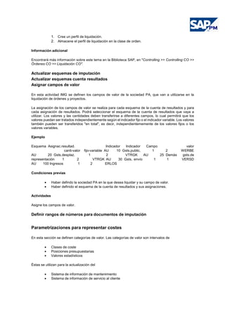 1. Cree un perfil de liquidación.
2. Almacene el perfil de liquidación en la clase de orden.
Información adicional
Encontrará más información sobre este tema en la Biblioteca SAP, en "Controlling >> Controlling CO >>
Órdenes CO >> Liquidación CO".
Actualizar esquemas de imputación
Actualizar esquemas cuenta resultados
Asignar campos de valor
En esta actividad IMG se definen los campos de valor de la sociedad PA, que van a utilizarse en la
liquidación de órdenes y proyectos.
La asignación de los campos de valor se realiza para cada esquema de la cuenta de resultados y para
cada asignación de resultados. Podrá seleccionar el esquema de la cuenta de resultados que vaya a
utilizar. Los valores y las cantidades deben transferirse a diferentes campos, lo cual permitirá que los
valores puedan ser tratados independientemente según el indicador fijo o el indicador variable. Los valores
también pueden ser transferidos "en total", es decir, independientememente de los valores fijos o los
valores variables.
Ejemplo
Esquema Asignac.resultad. Indicador Indicador Campo valor
canti-valor fijo-variable AU 10 Gsts.public. 1 2 WERBE
AU 20 Gsts.desplaz. 1 2 VTRGK AU 25 Demás gsts.de
representación 1 2 VTRGK AU 30 Gsts. envío 1 1 VERSD
AU 100 Ingresos 1 2 ERLOS
Condiciones previas
• Haber defindo la sociedad PA en la que desea liquidar y su campo de valor.
• Haber definido el esquema de la cuenta de resultados y sus asignaciones.
Actividades
Asigne los campos de valor.
Definir rangos de números para documentos de imputación
Parametrizaciones para representar costes
En esta sección se definen categorías de valor. Las categorías de valor son intervalos de
• Clases de coste
• Posiciones presupuestarias
• Valores estadísticos
Éstas se utilizan para la actualización del
• Sistema de información de mantenimiento
• Sistema de información de servicio al cliente
 