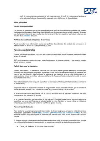 perfil de respuesta que pueda asignar a la clase de aviso. El perfil de respuesta de la clase de
aviso sólo es efectivo si el aviso se ha registrado fuera del horario de disponibilidad.
Notas adicionales
Horario de disponibilidad
Los tiempos de tratamiento que se han especificado en el perfil de disponibilidad son válidos sólo para las
medidas especificadas en el perfil de disponibilidad que el sistema propone para la cabecera de aviso.
Las fechas de tratamiento que resultan de ello tienen prioridad en relación a las fechas extremas que
resultan de la prioridad del aviso.
Perfil de disponibilidad del contrato de servicios
Puede consultar más información acerca del perfil de disponibilidad del contrato de servicios en la
Biblioteca SAP en Avisos (CS-CM-SN/PM-WOC-MN).
Funciones adicionales
En este subcapítulo se definen funciones adicionales que se pueden llamar durante el tratamiento de los
avisos de calidad.
SAP suministra algunos ejemplos para estas funciones en el sistema estándar, y los usuarios pueden
añadir funciones propias.
Definir barra de actividades
En esta actividad IMG se definen las funciones con las que es posible generar medidas o acciones para
un aviso (las denominadas actividades siguientes). Estas funciones se deben identificar mediante una
clave y una identificación. Las funciones se asignan a una clase de aviso y están disponibles en el
tratamiento de avisos a nivel de cabecera. Al llamar la función, el sistema toma la medida o acción
especificada en el aviso.
Para la llamada de función se puede especificar un icono con un texto quick info explicativo, además de
la identificación.
Es posible indicar un módulo de funciones de programación propia para cada función, que se procese al
llamar la función. En este caso, también se puede programar un diálogo con el usuario.
Si se enlaza una función empresarial con la función, la función sólo se ejecutará si el status del aviso
perteneciente a la operación lo permite.
Si se trata de una medida, las alternativas se han liberado o concluido para el status. Asimismo, es posible
especificar una tarea workflow que se active al grabar el aviso. También se puede indicar un módulo de
funciones que aún modifique el container workflow al grabar el aviso.
Parametrización Estándar
Para facilitar al usuario la programación de módulos de funciones propios, el sistema estándar contiene
modelos no ejecutables para Medidas, Acciones y Modificaciones del container workflow. A partir
de estos modelos se puede obtener la interfase que actuará como base en los módulos de funciones
propios.
El sistema estándar contiene algunas funciones de ejemplo a modo de modelo para definiciones propias.
Los módulos de funciones correspondientes se encuentran mediante la siguiente clave genérica:
• QM06_FA* Módulos de funciones para acciones
 