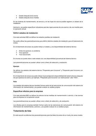 • Estado después de la avería
• Estado después de la medida
En las órdenes de mantenimiento, de servicio y en las hojas de ruta es posible registrar un estado de la
instalación.
Asimismo, se pueden especificar indicadores para las repercusiones de una avería o de una medida para
la operación actual.
Definir estados de instalación
Con esta actividad IMG se definen los estados posibles de instalación.
Se puede utilizar las parametrizaciones para definir distintos estados de instalación para el tratamiento de
avisos.
En el tratamiento de avisos se puede indicar un estado y una disponibilidad del sistema técnico
• Antes de aparecer un problema
• Tras aparecer
• Tras solucionarlo.
En el aviso se puede dotar a este estado con una disponibilidad porcentual del sistema técnico.
Las parametrizaciones se pueden utilizar como criterio de selección y evaluación.
Ejemplo
Se definen los estados del sistema técnico "Preparado para funcionar" y "Preparado para funcionar con
restricciones".
En el tratamiento de avisos se puede indicar el porcentaje de la disponibilidad del sistema técnico después
de que aparezca la avería, por ejemplo, "Preparado para funcionar con restricciones" valor "50%".
Nota
Los estados del sistema técnico también forman parte de las estructuras de comunicación del sistema de
información de mantenimiento y se pueden evaluar en análisis propios.
Especificar efectos para la empresa
Con esta actividad IMG se definen los efectos de las medidas de mantenimiento o servicio, o las averías
para la empresa en la operación actual.
Las parametrizaciones se pueden utilizar como criterio de selección y de evaluación.
Los efectos para la empresa también forman parte de las estructuras de comunicación del sistema de
información de mantenimiento y servicio, y se pueden evaluar en un análisis propio.
Tratamiento de lista
En esta sección se efectúan las parametrizaciones para las listas de avisos de un nivel y de varios niveles.
 