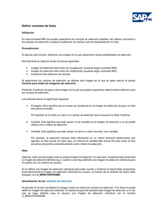 Definir variantes de listas
Utilización
En esta actividad IMG se pueden especificar los campos de selección posibles, dar valores concretos a
los campos de selección y realizar la selección de campos para la representación en lista.
Procedimiento
Si ejecuta esta función, obtendrá una imagen en la que aparecerán varias posibilidades de selección.
Normalmente se dispone de las funciones siguientes:
• Imagen de selección lista modo de visualización (ausente según actividad IMG)
• Imagen de selección lista modo de modificación (ausente según actividad IMG)
• Actualizar lista selección de campos
Al seleccionar los campos de selección se obtiene otra imagen en la que se debe marcar el campo
Variante para todas las imágenes de selección.
Pulsando Continuar se pasa a otra imagen en la que se pueden especificar determinados atributos para
los campos de selección.
Los atributos tienen el significado siguiente:
• Protegido, Esto significa que el campo se visualizará en la imagen de selección aunque no esté
listo para la entrada.
Por ejemplo, le ha dado un valor a un campo de selección que el usuario no debe modificar.
• Invisible, Esto significa que este campo no se visualiza en la imagen de selección y no se puede
utilizar como criterio de selección.
• Variable, Esto significa que este campo no tiene un valor concreto, sino variable.
Por ejemplo, la selección siempre debe efectuarse en un marco temporal determinado (por
ejemplo, el mes actual). En este caso, se indicaría la variable Mes actual. De este modo, el mes
actual se propondría automáticamente como criterio de selección.
Nota
Además, cada usuario puede crear su propia imagen de selección. En ese caso, el sistema sólo propondrá
la imagen de selección definida aquí, cuando no se haya definido una imagen de selección individual para
el usuario con su nombre de usuario.
Si se define una imagen de selección individual para cada usuario y al llamar el report debe proponerse
automáticamente la imagen de selección individual de usuario, el nombre de la variante de report debe
empezar con U_BENUTZERNAME.
Actualización de las variantes de selección
Al ejecutar la función se obtiene la imagen inicial con todos los campos de selección. Con ésta se puede
definir la imagen de selección estándar. El sistema propondrá siempre esta imagen de selección a no ser
que se haya definido para el usuario una imagen de selección individual con el nombre
U_BENUTZERNAME.
 