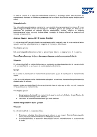 Se trata de campos de la orden de mantenimiento o servicio, o de campos de los datos maestros de
mantenimiento del objeto de referencia (por ejemplo, de la ubicación técnica o del equipo asignados a la
orden).
Notas adicionales
Una orden sólo se puede asignar exactamente a una posición de un programa de inversiones. Si no se
obtiene ningún resultado unívoco de la búsqueda automática, porque, por ejemplo, los datos de las
posiciones del programa no permiten ninguna determinación unívoca, tampoco se asignará
automáticamente ningún programa de inversiones. La gestión de órdenes informará al usuario con el
mensaje correspondiente.
Asignar clave de asignación GI clases de orden
En esta actividad IMG se puede definir una clave de asignación para cada clase de orden mediante la que
se podrá encontrar automáticamente un programa de inversiones determinado.
Condiciones previas
Esta parametrización sólo es necesaria si se quiere imputar órdenes en los programas de inversiones.
Especificar clases de órdenes de propuesta para posiciones mantenimiento
Utilización
En esta actividad IMG se pueden indicar valores propuestos para las clases de orden de mantenimiento
o de servicio al cliente en la creación de posiciones de mantenimiento.
Ejemplo
En un centro de planificación de mantenimiento existen varios grupos de planificación de mantenimiento
activos.
Cada grupo de planificación de mantenimiento trabaja en el marco del mantenimiento planificado con
clases propias de órdenes.
Asigne a cada grupo de planificación de mantenimiento la clase de orden que se utilice con más frecuencia
en las posiciones de mantenimiento.
Condiciones previas
• Los grupos de planificación de mantenimiento para los centros individuales de planificación de
mantenimiento tienen que estar definidos.
• Las clases de orden individuales tienen que estar definidas.
Definir integración de aviso y orden
Utilización
En esta actividad IMG se puede especificar,
• Si se desea actualizar datos de avisos y de órdenes en una imagen. Esto significa que puede
crear un aviso automáticamente con la entrada de una orden,
• Si el texto explicativo de la cabecera del aviso debe tomarse automáticamente en la cabecera de
la orden,
 
