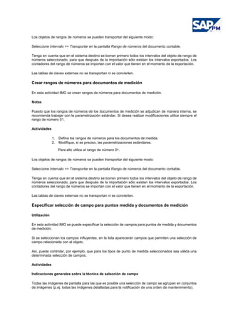 Los objetos de rangos de números se pueden transportar del siguiente modo:
Seleccione Intervalo >> Transportar en la pantalla Rango de números del documento contable.
Tenga en cuenta que en el sistema destino se borran primero todos los intervalos del objeto de rango de
números seleccionado, para que después de la importación sólo existan los intervalos exportados. Los
contadores del rango de números se importan con el valor que tienen en el momento de la exportación.
Las tablas de claves externas no se transportan ni se convierten.
Crear rangos de números para documentos de medición
En esta actividad IMG se crean rangos de números para documentos de medición.
Notas
Puesto que los rangos de números de los documentos de medición se adjudican de manera interna, se
recomienda trabajar con la parametrización estándar. Si desea realizar modificaciones utilice siempre el
rango de número 01.
Actividades
1. Defina los rangos de números para los documentos de medida.
2. Modifique, si es preciso, las parametrizaciones estándares.
Para ello utilice el rango de número 01.
Los objetos de rangos de números se pueden transportar del siguiente modo:
Seleccione Intervalo >> Transportar en la pantalla Rango de números del documento contable.
Tenga en cuenta que en el sistema destino se borran primero todos los intervalos del objeto de rango de
números seleccionado, para que después de la importación sólo existan los intervalos exportados. Los
contadores del rango de números se importan con el valor que tienen en el momento de la exportación.
Las tablas de claves externas no se transportan ni se convierten.
Especificar selección de campo para puntos medida y documentos de medición
Utilización
En esta actividad IMG se puede especificar la selección de campos para puntos de medida y documentos
de medición.
Si se seleccionan los campos influyentes, en la lista aparecerán campos que permiten una selección de
campo relacionada con el objeto.
Así, puede controlar, por ejemplo, que para los tipos de punto de medida seleccionados sea válida una
determinada selección de campos.
Actividades
Indicaciones generales sobre la técnica de selección de campo
Todas las imágenes de pantalla para las que es posible una selección de campo se agrupan en conjuntos
de imágenes (p.ej. todas las imágenes detalladas para la notificación de una orden de mantenimiento).
 