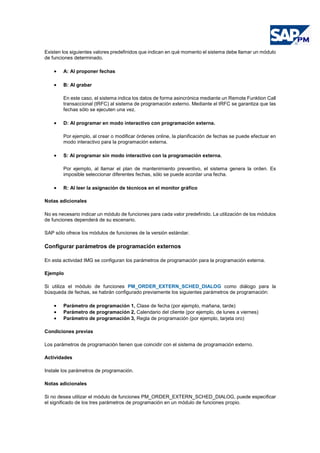 Existen los siguientes valores predefinidos que indican en qué momento el sistema debe llamar un módulo
de funciones determinado.
• A: Al proponer fechas
• B: Al grabar
En este caso, el sistema indica los datos de forma asincrónica mediante un Remote Funktion Call
transaccional (tRFC) al sistema de programación externo. Mediante el tRFC se garantiza que las
fechas sólo se ejecuten una vez.
• D: Al programar en modo interactivo con programación externa.
Por ejemplo, al crear o modificar órdenes online, la planificación de fechas se puede efectuar en
modo interactivo para la programación externa.
• S: Al programar sin modo interactivo con la programación externa.
Por ejemplo, al llamar el plan de mantenimiento preventivo, el sistema genera la orden. Es
imposible seleccionar diferentes fechas, sólo se puede acordar una fecha.
• R: Al leer la asignación de técnicos en el monitor gráfico
Notas adicionales
No es necesario indicar un módulo de funciones para cada valor predefinido. La utilización de los módulos
de funciones dependerá de su escenario.
SAP sólo ofrece los módulos de funciones de la versión estándar.
Configurar parámetros de programación externos
En esta actividad IMG se configuran los parámetros de programación para la programación externa.
Ejemplo
Si utiliza el módulo de funciones PM_ORDER_EXTERN_SCHED_DIALOG como diálogo para la
búsqueda de fechas, se habrán configurado previamente los siguientes parámetros de programación:
• Parámetro de programación 1, Clase de fecha (por ejemplo, mañana, tarde)
• Parámetro de programación 2, Calendario del cliente (por ejemplo, de lunes a viernes)
• Parámetro de programación 3, Regla de programación (por ejemplo, tarjeta oro)
Condiciones previas
Los parámetros de programación tienen que coincidir con el sistema de programación externo.
Actividades
Instale los parámetros de programación.
Notas adicionales
Si no desea utilizar el módulo de funciones PM_ORDER_EXTERN_SCHED_DIALOG, puede especificar
el significado de los tres parámetros de programación en un módulo de funciones propio.
 