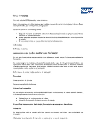 Crear revisiones
Con esta actividad IMG se pueden crear revisiones.
Las revisiones se pueden utilizar para agrupar medidas mayores de mantenimiento bajo un número. Éstas
están planificadas, por norma general, a largo plazo.
La revisión ofrece las opciones siguientes:
• Se puede insertar la revisión en la orden. Con ello existe la posibilidad de agrupar varias órdenes
mediante un número de revisión.
• Aparte, se puede acoplar al número de revisión una propuesta de fecha para el inicio y el fin de
la revisión.
• El número de revisión se puede utilizar como criterio de selección.
Actividades
Defina sus revisiones.
Asignaciones de medios auxiliares de fabricación
En esta sección se realizan las parametrizaciones del sistema para la asignación de medios auxiliares de
fabricación.
Se pueden asignar los medios auxiliares de fabricación de las hojas de ruta y órdenes de trabajo a las
operaciones individuales. Estas asignaciones de medios auxiliares de fabricación se describen mediante
una serie de atributos. Se pueden almacenar los valores propuestos para estos atributos en el registro
maestro de los medios auxiliares de fabricación.
Definir claves de control medios auxiliares de fabricación
Fórmulas
Crear parámetro de fórmula
Parametrizar definición de fórmula
Control de impresión
En esta sección se especifica el control de impresión para los documentos de trabajo relativos a avisos,
órdenes o planes de mantenimiento preventivo:
• Clase y forma de los documentos de trabajo
• Ubicación de impresión de los documentos de trabajo
Especificar documentos de trabajo, formularios y programas de edición
Utilización
En esta actividad IMG se pueden definir los distintos documentos de trabajo y su configuración de
impresión.
Al actualizar la configuración de impresión es preciso tener en cuenta lo siguiente:
 