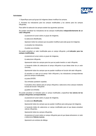 Actividades
1. Especifique para qué grupo de imágenes desea modificar los campos.
2. Actualice los indicadores para los campos modificables y los valores para los campos
influyentes.
Para definir la selección de campos existen las siguientes opciones:
Se pueden actualizar los indicadores de los campos modificables independientemente de un
valor influyente:
a) posicione el cursor sobre un grupo de imágenes,
b) seleccione Modificable,
Aparecen todos los campos que se pueden modificar para este grupo de imágenes.
c) actualice los indicadores,
d) grabe sus entradas.
Se puede actualizar un valor modificable para un campo influyente y el indicador para los
campos modificables:
a) posicione el cursor sobre un grupo de imágenes,
b) seleccione Influyente,
Aparecerán todos los campos para los que se puede insertar un valor influyente.
c) haciendo doble clic seleccione el campo influyente al que desea dotar de un valor
concreto,
Aparecerán todos los campos que se pueden modificar en función del valor influyente.
d) actualice un valor en el campo Valor influyente y los indicadores correspondientes
para los campos modificables,
e) pulse ENTER,
Sus entradas quedarán copiadas.
f) actualice otros valores para el campo influyente o seleccione otros campos mediante
la tecla de función "influyente",
g) grabe sus entradas.
Se puede actualizar un indicador para un campo modificable y especificar los valores de los
campos influyentes correspondientes:
a) posicione el cursor sobre un grupo de imágenes,
b) seleccione Modificable,
Aparecerán todos los campos que se pueden modificar para este grupo de imágenes.
c) haciendo doble clic seleccione un campo modificable para el que desee actualizar
valores influyentes,
Aparecerán todos los campos influyentes.
d) posicione el cursor sobre un campo influyente para el que desee almacenar un valor
y seleccione Valores nuevos,
Aparecerá una ventana de diálogo.
 