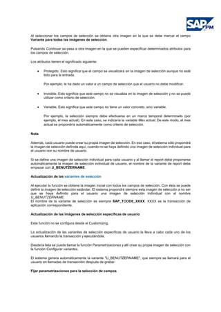 Al seleccionar los campos de selección se obtiene otra imagen en la que se debe marcar el campo
Variante para todas las imágenes de selección.
Pulsando Continuar se pasa a otra imagen en la que se pueden especificar determinados atributos para
los campos de selección.
Los atributos tienen el significado siguiente:
• Protegido, Esto significa que el campo se visualizará en la imagen de selección aunque no esté
listo para la entrada.
Por ejemplo, le ha dado un valor a un campo de selección que el usuario no debe modificar.
• Invisible, Esto significa que este campo no se visualiza en la imagen de selección y no se puede
utilizar como criterio de selección.
• Variable, Esto significa que este campo no tiene un valor concreto, sino variable.
Por ejemplo, la selección siempre debe efectuarse en un marco temporal determinado (por
ejemplo, el mes actual). En este caso, se indicaría la variable Mes actual. De este modo, el mes
actual se propondría automáticamente como criterio de selección.
Nota
Además, cada usuario puede crear su propia imagen de selección. En ese caso, el sistema sólo propondrá
la imagen de selección definida aquí, cuando no se haya definido una imagen de selección individual para
el usuario con su nombre de usuario.
Si se define una imagen de selección individual para cada usuario y al llamar el report debe proponerse
automáticamente la imagen de selección individual de usuario, el nombre de la variante de report debe
empezar con U_BENUTZERNAME.
Actualización de las variantes de selección
Al ejecutar la función se obtiene la imagen inicial con todos los campos de selección. Con ésta se puede
definir la imagen de selección estándar. El sistema propondrá siempre esta imagen de selección a no ser
que se haya definido para el usuario una imagen de selección individual con el nombre
U_BENUTZERNAME.
El nombre de la variante de selección es siempre SAP_TCODE_XXXX. XXXX es la transacción de
aplicación correspondiente.
Actualización de las imágenes de selección específicas de usuario
Esta función no se configura desde el Customizing.
La actualización de las variantes de selección específicas de usuario la lleva a cabo cada uno de los
usuarios llamando la transacción y ejecutándola.
Desde la lista se puede llamar la función Parametrizaciones y allí crear su propia imagen de selección con
la función Configurar variantes.
El sistema genera automáticamente la variante "U_BENUTZERNAME", que siempre se llamará para el
usuario en llamadas de transacción después de grabar.
Fijar parametrizaciones para la selección de campos
 