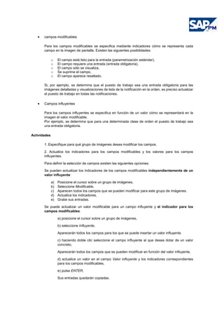 • campos modificables
Para los campos modificables se especifica mediante indicadores cómo se representa cada
campo en la imagen de pantalla. Existen las siguientes posibilidades:
o El campo está listo para la entrada (parametrización estándar),
o El campo requiere una entrada (entrada obligatoria),
o El campo sólo se visualiza,
o Se suprime el campo,
o El campo aparece resaltado.
Si, por ejemplo, se determina que el puesto de trabajo sea una entrada obligatoria para las
imágenes detalladas y visualizaciones de lista de la notificación en la orden, es preciso actualizar
el puesto de trabajo en todas las notificaciones.
• Campos influyentes
Para los campos influyentes se especifica en función de un valor cómo se representará en la
imagen el valor modificable.
Por ejemplo, se determina que para una determinada clase de orden el puesto de trabajo sea
una entrada obligatoria.
Actividades
1. Especifique para qué grupo de imágenes desea modificar los campos.
2. Actualice los indicadores para los campos modificables y los valores para los campos
influyentes.
Para definir la selección de campos existen las siguientes opciones:
Se pueden actualizar los indicadores de los campos modificables independientemente de un
valor influyente:
a) Posicione el cursor sobre un grupo de imágenes,
b) Seleccione Modificable,
c) Aparecen todos los campos que se pueden modificar para este grupo de imágenes.
d) Actualice los indicadores,
e) Grabe sus entradas.
Se puede actualizar un valor modificable para un campo influyente y el indicador para los
campos modificables:
a) posicione el cursor sobre un grupo de imágenes,
b) seleccione Influyente,
Aparecerán todos los campos para los que se puede insertar un valor influyente.
c) haciendo doble clic seleccione el campo influyente al que desea dotar de un valor
concreto,
Aparecerán todos los campos que se pueden modificar en función del valor influyente.
d) actualice un valor en el campo Valor influyente y los indicadores correspondientes
para los campos modificables,
e) pulse ENTER,
Sus entradas quedarán copiadas.
 