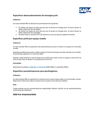 Especificar desencadenamiento de mensajes push
Utilización
Con esta actividad IMG se efectúan las parametrizaciones siguientes:
• Se definen las clases de orden para las que se lanzará el mensaje push. Al mismo tiempo se
deben seleccionar las prioridades.
• Se definen las clases de aviso para las que se lanzará el mensaje push. Al mismo tiempo se
deben seleccionar las prioridades.
• Se debe indicar la conexión RFC del sistema en el que se ejecuta la gestión de alertas.
Especificar perfil para equipo modelo
Utilización
En esta actividad IMG se especifican las parametrizaciones para la creación de equipos en terminales
móviles.
Especifique perfiles para equipos modelo e indique el número del equipo que debe utilizarse como modelo.
El perfil puede asignarse a un escenario MAM.
Además, puede indicarse un tipo de equipo que se utilice para volver a crear un equipo en back end en el
caso de que el tipo de equipo no lo proporcione el front end.
Actividades
Especifique los perfiles y asígneles un escenario MAM (SIMG_V_ALM_ME_SCEN).
Especificar parametrizaciones para plurilingüismo
Utilización
En esta actividad IMG se especifican los idiomas que el usuario desea utilizar en los terminales móviles.
Seleccione el idioma que utiliza la mayoría de los usuarios como idioma por defecto.
Nota
Tenga presente que las parametrizaciones especificadas deberán coincidir con las parametrizaciones
Customizing del middleware.
Add-ins empresariales
 
