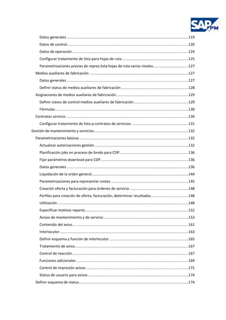 Datos generales ..................................................................................................................119
Datos de control..................................................................................................................120
Datos de operación .............................................................................................................124
Configurar tratamiento de lista para hojas de ruta ..............................................................125
Parametrizaciones previas de repres.lista hojas de ruta varios niveles.................................127
Medios auxiliares de fabricación .............................................................................................127
Datos generales ..................................................................................................................127
Definir status de medios auxiliares de fabricación ...............................................................128
Asignaciones de medios auxiliares de fabricación....................................................................129
Definir claves de control medios auxiliares de fabricación ...................................................129
Fórmulas.............................................................................................................................130
Contratos servicio ...................................................................................................................130
Configurar tratamiento de lista p.contratos de servicios......................................................131
Gestión de mantenimiento y servicios.........................................................................................132
Parametrizaciones básicas ......................................................................................................132
Actualizar autorizaciones gestión ........................................................................................132
Planificación jobs en proceso de fondo para CDP.................................................................136
Fijar parámetros download para CDP ..................................................................................136
Datos generales ..................................................................................................................136
Liquidación de la orden general...........................................................................................144
Parametrizaciones para representar costes.........................................................................145
Creación oferta y facturación para órdenes de servicio .......................................................148
Perfiles para creación de oferta, facturación, determinar resultados...................................148
Utilización...........................................................................................................................148
Especificar motivos reparto.................................................................................................152
Avisos de mantenimiento y de servicio................................................................................153
Contenido del aviso.............................................................................................................161
Interlocutor.........................................................................................................................163
Definir esquema y función de interlocutor ..........................................................................165
Tratamiento de aviso...........................................................................................................167
Control de reacción.............................................................................................................167
Funciones adicionales .........................................................................................................169
Control de impresión avisos ................................................................................................171
Status de usuario para avisos ..............................................................................................174
Definir esquema de status.......................................................................................................174
 
