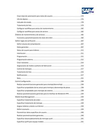 Crear clave de autorización para status de usuario..............................................................174
Info de objetos....................................................................................................................176
Indicador de estado.............................................................................................................178
Tratamiento de lista............................................................................................................179
Configurar workflow para avisos de mantenimiento............................................................182
Configurar workflow para avisos de servicio........................................................................182
Órdenes de mantenimiento y de servicios...............................................................................182
Funciones y parametrizaciones de clases de orden..............................................................182
Definir reglas de verificación...................................................................................................207
Definir alcance de comprobación ........................................................................................207
Datos generales ..................................................................................................................207
Status de usuario para órdenes ...........................................................................................211
Interlocutor.........................................................................................................................211
Programación......................................................................................................................211
Programación externa.........................................................................................................212
Crear revisiones ..................................................................................................................214
Asignaciones de medios auxiliares de fabricación................................................................214
Control de mensajes............................................................................................................217
Tratamiento de lista............................................................................................................224
Notificaciones .....................................................................................................................227
Nota....................................................................................................................................231
Control configuración..............................................................................................................238
Realizar parametrizaciones generales para montaje/desmontaje........................................238
Especificar propiedades de los avisos para montaje y desmontaje de piezas .......................238
Especificar propiedades para mensajes de sistema..............................................................238
Realizar parametrizaciones generales para la interfase de Worbench iPPE..........................239
Mobile Asset Management .....................................................................................................239
Especificar tratamiento de orden ........................................................................................239
Especificar tratamiento de mensaje.....................................................................................239
Asignar órdenes y stocks a un técnico .................................................................................239
Definir escenario.................................................................................................................239
Parametrizar datos específicos de usuario...........................................................................240
Realizar parametrizaciones generales..................................................................................240
Especificar desencadenamiento de mensajes push..............................................................241
Especificar perfil para equipo modelo .................................................................................241
 