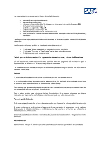 Las parametrizaciones siguientes conducen al resultado deseado.
• Marque el campo Automáticamente.
• Marque el campo Contrato.
• Indique en el campo Cantidad de días para el sistema de información de avisos 365.
• En Avisos registrados indique 5.
• En Órdenes registradas indique 4.
• En Selección de avisos indique 365.
• Marque el campo Selección de avisos concluidos.
• Para visualizar los últimos avisos en la información del objeto, marque Avisos pendientes y
concluidos.
La información del objeto se visualizará automáticamente si se alcanza uno de los valores umbral definidos
más arriba.
La información del objeto también se visualizará automáticamente, si
• El indicador "Avisos pendientes" o "Avisos concluidos" está fijado
• El indicador "Contrato" o "Clasificación" se ha fijado automáticamente
• El objeto de referencia posee garantía
Definir procedimiento selección representación estructura y Listas de Materiales
En esta sección es posible especificar cómo obtienen datos los programas de visualización para la
representación de la estructura de jerarquías y listas de materiales.
Las parametrizaciones sólo se utilizan para el rendimiento y no tienen ninguna relación con el volumen de
los datos visualizados.
Ejemplo
El usuario ha definido estructuras anchas y profundas para sus ubicaciones técnicas.
Si un usuario selecciona la representación de la estructura de una ubicación técnica hasta el cuarto nivel,
el programa leerá automáticamente el siguiente nivel más profundo.
Esto significa que, en determinadas circumstancias, será necesario un gran esfuerzo adicional para leer
estructuras de árbol, que perjudicará el rendimiento.
Esto es válido también para estructuras de lista de materiales. Si un usuario selecciona una lista de
materiales, por lo general se lee la lista de materiales completa con todos los subnodos.
Parametrización Estándar
En la parametrización estándar se leen más datos que los que el usuario ha seleccionado originariamente.
Si surgen problemas de rendimiento en el sistema, en la representación de la estructura o en la explosión
de jerarquías de lista de materiales, es posible configurar el programa de tal manera que sólo se lea la
lista seleccionada por el usuario.
En estructuras de lista de materiales y estructuras de ubicación técnica sólo se leen y desglosan los niveles
deseados.
Recomendación
Se recomienda trabajar en primer lugar con la parametrización estándar, por motivos de comodidad.
 