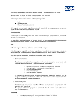 Los campos facilitados aquí son campos de datos comunes a la ubicación técnica y el equipo.
Por este motivo, los valores influyentes siempre se deben tener en cuenta.
Estos campos se encuentran de nuevo en los objetos siguientes:
• Equipo
• Ubicación técnica
• Ubicación técnica de referencia
En la segunda parametrización es posible especificar la selección de campos para aquellos campos que
sólo se encuentran en el registro maestro de equipos.
Recomendación
Al seleccionar los campos influyentes, en la lista se encuentran campos que permiten una selección de
campos referente a objeto.
De esta manera es posible controlar, por ejemplo, que para los tipos de equipo seleccionados sea válida
una selección de campos diferente que la de determinados tipos de ubicación técnica.
Nota
Indicaciones generales sobre la técnica de selección de campo
Todas las imágenes de pantalla para las que es posible una selección de campo se agrupan en conjuntos
de imágenes (p.ej. todas las imágenes detalladas para la notificación de una orden de mantenimiento).
Para cada grupo de imágenes se han definido las clases de campo siguientes:
• Campos modificables
Para los campos modificables se especifica mediante indicadores cómo se representa cada
campo en la imagen de pantalla. Existen las siguientes posibilidades:
o El campo está listo para la entrada (parametrización estándar),
o El campo requiere una entrada (entrada obligatoria),
o El campo sólo se visualiza,
o Se suprime el campo,
o El campo aparece resaltado.
Si, por ejemplo, se determina que el puesto de trabajo sea una entrada obligatoria para las
imágenes detalladas y visualizaciones de lista de la notificación en la orden, es preciso actualizar
el puesto de trabajo en todas las notificaciones.
• Campos influyentes
Para los campos influyentes se especifica en función de un valor cómo se representará en la
imagen el valor modificable.
Por ejemplo, se determina que para una determinada clase de orden el puesto de trabajo sea
una entrada obligatoria.
Actividades
1. Especifique para qué grupo de imágenes desea modificar los campos.
 