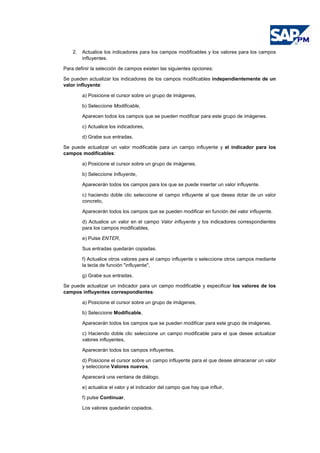2. Actualice los indicadores para los campos modificables y los valores para los campos
influyentes.
Para definir la selección de campos existen las siguientes opciones:
Se pueden actualizar los indicadores de los campos modificables independientemente de un
valor influyente:
a) Posicione el cursor sobre un grupo de imágenes,
b) Seleccione Modificable,
Aparecen todos los campos que se pueden modificar para este grupo de imágenes.
c) Actualice los indicadores,
d) Grabe sus entradas.
Se puede actualizar un valor modificable para un campo influyente y el indicador para los
campos modificables:
a) Posicione el cursor sobre un grupo de imágenes,
b) Seleccione Influyente,
Aparecerán todos los campos para los que se puede insertar un valor influyente.
c) haciendo doble clic seleccione el campo influyente al que desea dotar de un valor
concreto,
Aparecerán todos los campos que se pueden modificar en función del valor influyente.
d) Actualice un valor en el campo Valor influyente y los indicadores correspondientes
para los campos modificables,
e) Pulse ENTER,
Sus entradas quedarán copiadas.
f) Actualice otros valores para el campo influyente o seleccione otros campos mediante
la tecla de función "influyente",
g) Grabe sus entradas.
Se puede actualizar un indicador para un campo modificable y especificar los valores de los
campos influyentes correspondientes:
a) Posicione el cursor sobre un grupo de imágenes,
b) Seleccione Modificable,
Aparecerán todos los campos que se pueden modificar para este grupo de imágenes.
c) Haciendo doble clic seleccione un campo modificable para el que desee actualizar
valores influyentes,
Aparecerán todos los campos influyentes.
d) Posicione el cursor sobre un campo influyente para el que desee almacenar un valor
y seleccione Valores nuevos,
Aparecerá una ventana de diálogo.
e) actualice el valor y el indicador del campo que hay que influir,
f) pulse Continuar,
Los valores quedarán copiados.
 