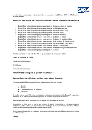 La información necesaria para trabajar con listas se encuentra en la biblioteca SAP, en "PM, funciones
multiaplicaciones".
Selección de campos para representaciones a varios niveles de lista equipos
• Especificar selección campos para campos de datos maestros de equipo
• Especificar selección campos para campos de la ubicación técnica
• Especificar selección campos para campos de datos de interlocutor
• Especificar selección campos para campos de datos de aviso
• Especificar selección campos para campos de datos de la orden
• Especificar selección de campos para campos de datos de clase
• Especificar selección de campos para campos de datos de característica
• Especificar selección de campos para campos de la gestión de documentos
• Especificar selección campos para campos de datos de enlace de objetos
• Especificar selección de campos de puntos de medida y contadores
• Especificar selección de campos para campos de doc.medic.y valores contador
• Especificar selección campos para campos de permisos
Para los anteriores, en esta actividad IMG se fija la selección de campo para la lista.
Objeto de selección de campo.
Campo del registro maestro
Actividades
Fije la selección de campo.
Parametrizaciones para la gestión de vehículos
Asignar clases de vehículos a perfil de vistas y tipos de equipo
En esta actividad IMG se definen diferentes clases de vehículos, por ejemplo:
• Camión
• Turismo
• Carretilla elevadora de horquilla y
• Remolque
Es posible asignar un perfil de vistas propio a cada una de estas clases de vehículo. Este perfil especificará
el formato de las máscaras de imagen en pantalla de los datos específicos de vehículo.
Además se pueden definir diferentes tipos de equipo para las clases de vehículo.
No obstante, se debe tener en cuenta que los tipos de equipo no definidos en esta parametrización
también se pueden utilizar para los vehículos. Sin embargo, al crear un vehículo, el sistema indica al
usuario la incompatibilidad mediante un aviso de advertencia.
Si sólo se especifica un tipo de equipo por clase de vehículo, éste se propondrá automáticamente al crear
un vehículo nuevo.
Ejemplo
 