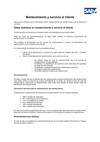 Mantenimiento y servicio al cliente
Esta sección contiene toda la información para la implementación del mantenimiento y de la Gestión de
servicios.
Datos maestros en mantenimiento y servicio al cliente
En esta sección se proporciona información sobre la implementación del mantenimiento.
Antes de iniciar las parametrizaciones, se debe haber definido la estructura organizativa del
mantenimiento en el sistema.
Esto engloba la actualización de los centros de emplazamiento y centros de planificación del
mantenimiento como unidades organizativas.
En mantenimiento se distingue entre los siguientes centros:
• Centro de emplazamiento, es donde se pueden gestionar "objetos técnicos" y "gremios
ejecutores".
• Centro de planificación del mantenimiento, es un centro en el cual:
o Se definen hojas de ruta de mantenimiento para los centros de
emplazamiento correspondientes
o Se efectúa una planificación de material en base a las listas de materiales
en hojas de ruta y órdenes
o Se gestionan y programan planes de mantenimiento preventivo
o Se registran avisos de mantenimiento
o Se pueden gestionar órdenes de mantenimiento
Recomendaciones
Se deben insertar centros de planificación del mantenimiento cuando la planificación del mantenimiento
para varios centros se efectúa de manera centralizada en un centro. Si, desde el punto de vista del
mantenimiento, cada centro es independiente, cada centro será también al mismo tiempo centro de
planificación del mantenimiento.
Información adicional sobre la implementación del mantenimiento
Al parametrizar el sistema para el mantenimiento existen enlaces con los módulos siguientes:
• MM (= Gestión de materiales)
• PP (= Planificación de la producción)
• CO (= Contabilidad de costes)
• PS (= Sistema de proyectos)
• HR (= Gestión de personal)
• AM (= Gestión de activos fijos)
En caso de encontrar parametrizaciones que no son exclusivamente relevantes para el mantenimiento,
éstas sólo se podrán modificar o borrar previo acuerdo con los grupos de proyectos correspondientes
Parametrizaciones básicas
En esta sección se actualizan las parametrizaciones que no se pueden asignar directamente a ninguna
área de los datos maestros.
 