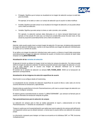 • Protegido, Significa que el campo se visualizará en la imagen de selección aunque no esté listo
para la entrada.
Por ejemplo, le ha dado un valor a un campo de selección que el usuario no debe modificar.
• Invisible, Significa que este campo no se visualiza en la imagen de selección y no se puede utilizar
como criterio de selección.
• Variable, Significa que este campo no tiene un valor concreto, sino variable.
Por ejemplo, la selección siempre debe efectuarse en un marco temporal determinado (por
ejemplo, el mes actual). En este caso, se indicaría la variable Mes actual. De este modo, el mes
actual se propondría automáticamente como criterio de selección.
Nota
Además, cada usuario puede crear su propia imagen de selección. En ese caso, el sistema sólo propondrá
la imagen de selección definida aquí, cuando no se haya definido una imagen de selección individual para
el usuario con su nombre de usuario.
Si se define una imagen de selección individual para cada usuario y al llamar el report debe proponerse
automáticamente la imagen de selección individual de usuario, el nombre de la variante de report debe
empezar con U_BENUTZERNAME.
Actualización de las variantes de selección
Al ejecutar la función se obtiene la imagen inicial con todos los campos de selección. Con ésta se puede
definir la imagen de selección estándar. El sistema propondrá siempre esta imagen de selección a no ser
que se haya definido para el usuario una imagen de selección individual con el nombre
U_BENUTZERNAME.
El nombre de la variante de selección es siempre SAP_TCODE_XXXX. XXXX es la transacción de
aplicación correspondiente.
Actualización de las imágenes de selección específicas de usuario
Esta función no se configura desde el Customizing.
La actualización de las variantes de selección específicas de usuario la lleva a cabo cada uno de los
usuarios llamando la transacción y ejecutándola.
Desde la lista se puede llamar la función Parametrizaciones y allí crear su propia imagen de selección con
la función Configurar variantes.
El sistema genera automáticamente la variante "U_BENUTZERNAME", que siempre se llamará para el
usuario en llamadas de transacción después de grabar.
Fijar parametrizaciones para la selección de campos
La selección de campos para la lista se realiza ejecutando el report y seleccionando en la lista
Parametrizaciones >> Variantes de visualización >> Gestión.
Tenga en cuenta que con la parametrización que realice aquí para la selección de campos está definiendo
una asignación previa que se utilizará siempre, a menos que el usuario defina una selección de campos
propia.
La información necesaria para trabajar con listas se encuentra en la biblioteca SAP, en "PM, funciones
multiaplicaciones".
 