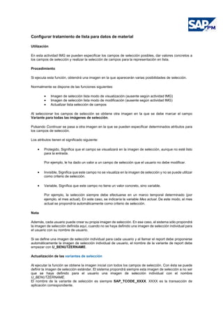 Configurar tratamiento de lista para datos de material
Utilización
En esta actividad IMG se pueden especificar los campos de selección posibles, dar valores concretos a
los campos de selección y realizar la selección de campos para la representación en lista.
Procedimiento
Si ejecuta esta función, obtendrá una imagen en la que aparecerán varias posibilidades de selección.
Normalmente se dispone de las funciones siguientes:
• Imagen de selección lista modo de visualización (ausente según actividad IMG)
• Imagen de selección lista modo de modificación (ausente según actividad IMG)
• Actualizar lista selección de campos
Al seleccionar los campos de selección se obtiene otra imagen en la que se debe marcar el campo
Variante para todas las imágenes de selección.
Pulsando Continuar se pasa a otra imagen en la que se pueden especificar determinados atributos para
los campos de selección.
Los atributos tienen el significado siguiente:
• Protegido, Significa que el campo se visualizará en la imagen de selección, aunque no esté listo
para la entrada.
Por ejemplo, le ha dado un valor a un campo de selección que el usuario no debe modificar.
• Invisible, Significa que este campo no se visualiza en la imagen de selección y no se puede utilizar
como criterio de selección.
• Variable, Significa que este campo no tiene un valor concreto, sino variable.
Por ejemplo, la selección siempre debe efectuarse en un marco temporal determinado (por
ejemplo, el mes actual). En este caso, se indicaría la variable Mes actual. De este modo, el mes
actual se propondría automáticamente como criterio de selección.
Nota
Además, cada usuario puede crear su propia imagen de selección. En ese caso, el sistema sólo propondrá
la imagen de selección definida aquí, cuando no se haya definido una imagen de selección individual para
el usuario con su nombre de usuario.
Si se define una imagen de selección individual para cada usuario y al llamar el report debe proponerse
automáticamente la imagen de selección individual de usuario, el nombre de la variante de report debe
empezar con U_BENUTZERNAME.
Actualización de las variantes de selección
Al ejecutar la función se obtiene la imagen inicial con todos los campos de selección. Con ésta se puede
definir la imagen de selección estándar. El sistema propondrá siempre esta imagen de selección a no ser
que se haya definido para el usuario una imagen de selección individual con el nombre
U_BENUTZERNAME.
El nombre de la variante de selección es siempre SAP_TCODE_XXXX. XXXX es la transacción de
aplicación correspondiente.
 
