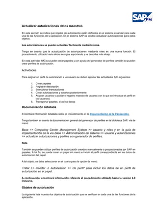 Actualizar autorizaciones datos maestros
En esta sección se indica qué objetos de autorización están definidos en el sistema estándar para cada
una de las funciones de la aplicación. En el sistema SAP es posible actualizar autorizaciones para estos
objetos.
Las autorizaciones se pueden actualizar fácilmente mediante roles.
Tenga en cuenta que la actualización de autorizaciones mediante roles es una nueva función. El
procedimiento utilizado hasta ahora se sigue soportando y se describe más abajo.
En esta actividad IMG se pueden crear papeles y con ayuda del generador de perfiles también se pueden
crear perfiles de autorización.
Actividades
Para asignar un perfil de autorización a un usuario se deben ejecutar las actividades IMG siguientes:
1. Crear papeles
2. Registrar descripción
3. Seleccionar transacciones
4. Crear autorizaciones y tratarlas posteriormente
5. Asignar usuarios y ajustar el registro maestro de usuario (con lo que se introduce el perfil en
los usuarios)
6. Transportar papeles, si así se desea
Documentación detallada
Encontrará información detallada sobre el procedimiento en la Documentación de la transacción.
Tenga también en cuenta la documentación general del generador de perfiles en la biblioteca SAP, vía de
menú:
Base >> Computing Center Management System >> usuario y roles y en la guía de
implementación en la vía Base >> Administración de sistema >> usuario y autorizaciones
>> actualizar autorizaciones y perfiles con generador de perfiles.
Nota
También se pueden utilizar perfiles de autorización creados manualmente o proporcionados por SAP en
papeles. A tal fin, se puede crear un papel sin menú e incluir el perfil correspondiente en los datos de
autorización del papel.
A tal objeto, se debe seleccionar en el cuarto paso la opción de menú:
Tratar >> Insertar -> Autorización >> De perfil" para incluir los datos de un perfil de
autorización en el papel.
A continuación, encontrará información referente al procedimiento utilizado hasta la versión 4.0
inclusive.
Objetos de autorización
La siguiente lista muestra los objetos de autorización que se verifican en cada una de las funciones de la
aplicación.
 