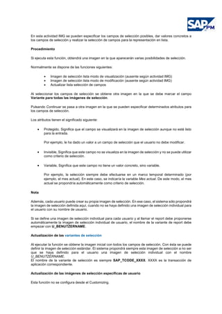 En esta actividad IMG se pueden especificar los campos de selección posibles, dar valores concretos a
los campos de selección y realizar la selección de campos para la representación en lista.
Procedimiento
Si ejecuta esta función, obtendrá una imagen en la que aparecerán varias posibilidades de selección.
Normalmente se dispone de las funciones siguientes:
• Imagen de selección lista modo de visualización (ausente según actividad IMG)
• Imagen de selección lista modo de modificación (ausente según actividad IMG)
• Actualizar lista selección de campos
Al seleccionar los campos de selección se obtiene otra imagen en la que se debe marcar el campo
Variante para todas las imágenes de selección.
Pulsando Continuar se pasa a otra imagen en la que se pueden especificar determinados atributos para
los campos de selección.
Los atributos tienen el significado siguiente:
• Protegido, Significa que el campo se visualizará en la imagen de selección aunque no esté listo
para la entrada.
Por ejemplo, le ha dado un valor a un campo de selección que el usuario no debe modificar.
• Invisible, Significa que este campo no se visualiza en la imagen de selección y no se puede utilizar
como criterio de selección.
• Variable, Significa que este campo no tiene un valor concreto, sino variable.
Por ejemplo, la selección siempre debe efectuarse en un marco temporal determinado (por
ejemplo, el mes actual). En este caso, se indicaría la variable Mes actual. De este modo, el mes
actual se propondría automáticamente como criterio de selección.
Nota
Además, cada usuario puede crear su propia imagen de selección. En ese caso, el sistema sólo propondrá
la imagen de selección definida aquí, cuando no se haya definido una imagen de selección individual para
el usuario con su nombre de usuario.
Si se define una imagen de selección individual para cada usuario y al llamar el report debe proponerse
automáticamente la imagen de selección individual de usuario, el nombre de la variante de report debe
empezar con U_BENUTZERNAME.
Actualización de las variantes de selección
Al ejecutar la función se obtiene la imagen inicial con todos los campos de selección. Con ésta se puede
definir la imagen de selección estándar. El sistema propondrá siempre esta imagen de selección a no ser
que se haya definido para el usuario una imagen de selección individual con el nombre
U_BENUTZERNAME.
El nombre de la variante de selección es siempre SAP_TCODE_XXXX. XXXX es la transacción de
aplicación correspondiente.
Actualización de las imágenes de selección específicas de usuario
Esta función no se configura desde el Customizing.
 
