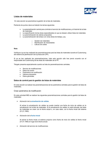 Listas de materiales
En esta sección se parametriza la gestión de la lista de materiales.
Partiendo de puntos clave se tratarán los temas siguientes:
• La parametrización central para controlar el servicio de modificaciones y el historial de la lista
de materiales
• La especificación de las áreas especializadas en que se deseen utilizar listas de materiales
• La parametrización de valores propuestos
• La parametrización del enlace con otras áreas de trabajo, p.ej.
o Gestión de materiales
o Planificación de necesidades
o Cálculo de costes
Nota
Verifique si ya se han realizado las parametrizaciones para las listas de materiales durante el Customizing
del sistema de planificación de la producción (PP).
Si ya se han realizado las parametrizaciones, trate esta sección sólo tras previo acuerdo con el
responsable del Customizing de las listas de materiales de la PP.
Téngalo presente especialmente cuando se trata de parametrizaciones centrales.
• Servicio de modificaciones
• Datos de control
• Parámetros de modificación
• Valores propuestos
• Datos generales
Datos de control para la gestión de listas de materiales
En esta sección se realizan las parametrizaciones de los parámetros centrales para la gestión de listas de
materiales.
Crear parámetros de modificación
En esta actividad IMG se realizan las siguientes parametrizaciones centrales para la gestión de listas de
materiales:
• Activación de la actualización de validez
Al activar la actualización de validez se puede insertar una fecha de inicio de validez en la
actualización de la lista de materiales. Si la actualización de validez no está activada, las listas
de materiales se crean con la fecha actual o, en caso dado, con la fecha inicial del sistema
(01.01.1990).
• Activación de la fecha inicial
Al activar la fecha inicial, el sistema propone como fecha de inicio de validez la fecha inicial
(01.01.1990) en lugar de la fecha actual.
• Activación del servicio de modificaciones
 