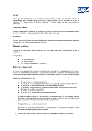 Ejemplo
Desea que las modificaciones en el sistema se documenten en listas de materiales activas del
mantenimiento. Esto significa que se debe activar "sujeto a historial" para la utilización de la lista de
materiales "4" y para el status de lista de materiales "1" cuando trabaje con las parametrizaciones
estándares.
Condiciones previas
Si desea que las listas de materiales se actualicen con historial, el servicio de modificadores para la gestión
de lista de materiales y la actualización de validez deben estar activados.
Actividades
Fije para qué utilización de la lista de materiales y para qué status de lista de materiales deben tener lugar
modificaciones de la lista de materiales con historial.
Datos de posición
En esta sección se realizan las parametrizaciones que hacen referencia a posiciones de la lista de
materiales.
Se especifican:
• Los tipos de posición
• Los tipos de objeto
• Los indicadores de piezas de recambio
Definir tipos de posición
Al crear una nueva posición de la lista de materiales es preciso asignar un tipo de posición a la posición.
Este tipo de posición fija las propiedades y funciones de una posición, y controla la selección de imágenes
y el formato de imagen de las imágenes detalladas de posición en la actualización de la lista de materiales.
Mediante el tipo de posición se fija
• Si una entrada de material es obligatoria
• Si se trata de una posición para la cual existe una gestión de stocks cuantitativa definida
• Si la posición es una simple posición de texto sin otra funcionalidad
• Si se pueden crear dimensiones brutas individuales para la posición de dimensión bruta
• Qué signo de cantidad está definido
• Si existen subposiciones definidas
• Si se trata de un elemento estructural de mantenimiento
Con elementos estructurales de PM no se realiza ninguna verificación de centro para el material.
Se utiliza un tipo de posición semejante exclusivamente para posiciones que sirven únicamente
para la estructuración de listas de materiales de mantenimiento.
• Si la posición es una posición de documento
En el caso de posiciones de documento se puede insertar un documento que se haya creado
mediante el sistema de gestión de documentos.
• Cómo son la selección y el formato de imagen de las imágenes detalladas de posición
 