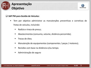 3
Apresentação
Objetivo
 SAP PM para Gestão de Veículos:
 Tem por objetivo administrar as manutenções preventivas e corretivas de
frotas de veículos, incluindo:
 Rodízio e troca de pneus;
 Abastecimentos (consumo, volume, distância percorrida);
 Trocas de óleo;
 Manutenção de equipamentos (componentes / peças / motores);
 Revisões com base na distância e/ou tempo.
 Administração de seguro
 
