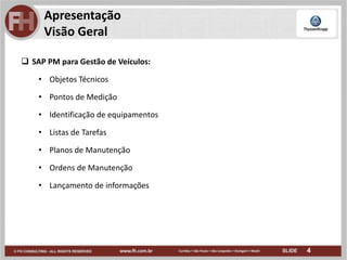 4
Apresentação
Visão Geral
 SAP PM para Gestão de Veículos:
• Objetos Técnicos
• Pontos de Medição
• Identificação de equipamentos
• Listas de Tarefas
• Planos de Manutenção
• Ordens de Manutenção
• Lançamento de informações
 