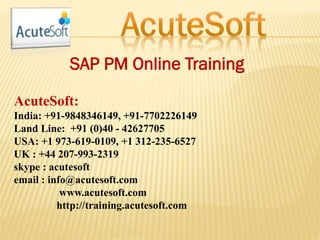 SAP PM Online Training
AcuteSoft:
India: +91-9848346149, +91-7702226149
Land Line: +91 (0)40 - 42627705
USA: +1 973-619-0109, +1 312-235-6527
UK : +44 207-993-2319
skype : acutesoft
email : info@acutesoft.com
www.acutesoft.com
http://training.acutesoft.com
 