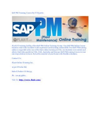 SAP PM Training Course By IT Experts:
FLAX IT training facility offers SAP PM Online Training Course. Our SAP PM Online Course
trainers come with excellent work experience and teaching online skills. Our SAP PM training
online is regarded as the one of the best online training in USA. our students were satisfy and
able to find Jobs quickly in USA, UAE, Australia and Europe. SAP PM training Course is your
one stop solution to learn .Net at the comfort of your home with flexible schedules.
Contact Us:
Flaxit Online Training Inc,
10521 S Parker Rd,
Suite F,Parker CO 80134,
Ph : 7204633800,
Visit Us: http://www.flaxit.com/
 