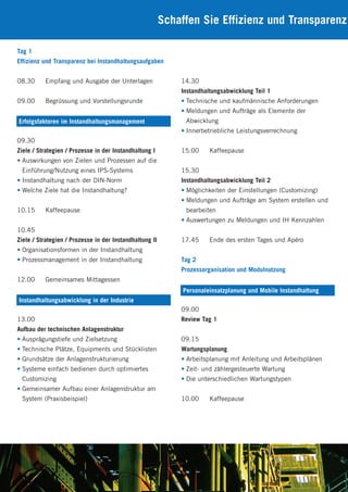 Schaffen Sie Effizienz und Transparenz
Tag 1
Effizienz und Transparenz bei Instandhaltungsaufgaben
08.30 Empfang und Ausgabe der Unterlagen
09.00 Begrüssung und Vorstellungsrunde
09.30
Ziele / Strategien / Prozesse in der Instandhaltung I
• Auswirkungen von Zielen und Prozessen auf die
Einführung/Nutzung eines IPS-Systems
• Instandhaltung nach der DIN-Norm
• Welche Ziele hat die Instandhaltung?
10.15 Kaffeepause
10.45
Ziele / Strategien / Prozesse in der Instandhaltung II
• Organisationsformen in der Instandhaltung
• Prozessmanagement in der Instandhaltung
12.00 Gemeinsames Mittagessen
13.00
Aufbau der technischen Anlagenstruktur
• Ausprägungstiefe und Zielsetzung
• Technische Plätze, Equipments und Stücklisten
• Grundsätze der Anlagenstrukturierung
• Systeme einfach bedienen durch optimiertes
Customizing
• Gemeinsamer Aufbau einer Anlagenstruktur am
System (Praxisbeispiel)
Erfolgsfaktoren im Instandhaltungsmanagement
Instandhaltungsabwicklung in der Industrie
14.30
Instandhaltungsabwicklung Teil 1
• Technische und kaufmännische Anforderungen
• Meldungen und Aufträge als Elemente der
Abwicklung
• Innerbetriebliche Leistungsverrechnung
15.00 Kaffeepause
15.30
Instandhaltungsabwicklung Teil 2
• Möglichkeiten der Einstellungen (Customizing)
• Meldungen und Aufträge am System erstellen und
bearbeiten
• Auswertungen zu Meldungen und IH Kennzahlen
17.45 Ende des ersten Tages und Apéro
Tag 2
Prozessorganisation und Modulnutzung
09.00
Review Tag 1
09.15
Wartungsplanung
• Arbeitsplanung mit Anleitung und Arbeitsplänen
• Zeit- und zählergesteuerte Wartung
• Die unterschiedlichen Wartungstypen
10.00 Kaffeepause
Personaleinsatzplanung und Mobile Instandhaltung
 