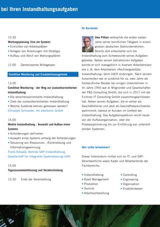 bei Ihren Instandhaltungsaufgaben
Ihr Kursleiter
Uwe Pithan verbrachte die ersten sieben
Jahre seiner beruflichen Tätigkeit in einem
grossen deutschen Stahlunternehmen.
Bereits dort entwickelte sich die
Instandhaltung zum Schwerpunkt seines Aufgaben-
gebietes. Neben seinen betrieblichen Aufgaben
konnte er sich massgeblich in diversen Arbeitskreisen
wie z. B. dem Arbeitskreis «Rechnergestützte
Instandhaltung» beim VdEH einbringen. Nach seinem
Ausscheiden war er zunächst für ca. zwei Jahre als
freiberuflicher Berater bei einigen Unternehmen in
Im Jahre 1993 war er Mitgründer und Gesellschafter
der P&S Consulting GmbH, die sich in 2017 mit der
Fichtner IT Consutling GmbH zusammengeschlossen
hat. Neben seinen Aufgaben, die er vorher als
Geschäftsführer und jetzt als Geschäftsbereichsleiter
wahrnimmt, betreut er Kunden im Umfeld der
Instandhaltung. Das Aufgabenspektrum reicht heute
von der Aufbauorganisation, über die
Prozessoptimierung bis zur Einführung von unterstüt-
zenden Systemen.
Wer sollte teilnehmen?
Dieser Intensivkurs richtet sich an IT- und SAP-
Verantwortliche sowie Kader und Mitarbeitende der
Fachbereiche:
• Instandhaltung
• Asset Management
• Produktion
• Technik
• Arbeitsvorbereitung
10.30
Wartungsplanung (live am System)
• Einrichten von Arbeitsplätzen
• Anlegen von Anleitungen mit Strategie
• Aufbau und Abruf von Wartungsplänen
12.00 Gemeinsames Mittagessen
13.00
Condition Monitoring - der Weg zur zustandsorientierten
Instandhaltung
• Die verschleissorientierte Instandhaltung
• Ziele der zustandsorientierten Instandhaltung
• Welche Zustände können gemessen werden?
Christoph Schneider, ifm electronic GmbH
14.00
Mobile Instandhaltung - Auswahl und Aufbau eines
Systems
• Anforderungen definieren
• Auswahl eines Systems entlang der Anforderungen
• Steuerung von Ressourcen , Rückmeldung und
Informationsgewinnung
Frank Ostwald, Vertrieb SAP Instandhaltung,
Gesellschaft für integrierte Systemplanung mbH
15.00
Tageszusammenfassung und Verabschiedung
15.30 Ende der Veranstaltung
Condition Monitoring und Ersatzteilmanagement
• Controlling
• Engineering
• Organisation
• Ersatzteilwesen
 