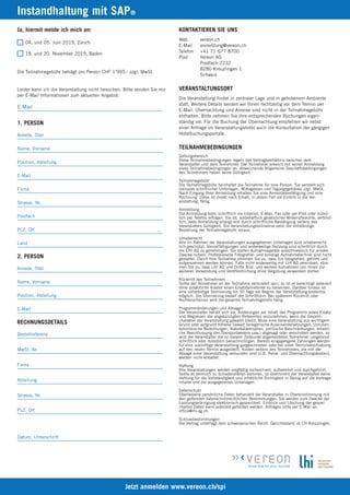 Ja, hiermit melde ich mich an:
04. und 05. Juni 2019, Zürich
19. und 20. November 2019, Baden
Die Teilnahmegebühr beträgt pro Person CHF 1’995.- zzgl. MwSt.
Leider kann ich die Veranstaltung nicht besuchen. Bitte senden Sie mir
per E-Mail Informationen zum aktuellen Angebot.
E-Mail_______________________________________________________
Jetzt anmelden www.vereon.ch/spi
KONTAKTIEREN SIE UNS
Web vereon.ch
E-Mail anmeldung@vereon.ch
Telefon +41 71 677 8700
Post Vereon AG
Postfach 2232
8280 Kreuzlingen 1
Schweiz
VERANSTALTUNGSORT
Die Veranstaltung findet in zentraler Lage und in gehobenem Ambiente
statt. Weitere Details senden wir Ihnen rechtzeitig vor dem Termin per
E-Mail. Übernachtung und Anreise sind nicht in der Teilnahmegebühr
enthalten. Bitte nehmen Sie Ihre entsprechenden Buchungen eigen-
ständig vor. Für die Buchung der Übernachtung empfehlen wir nebst
einer Anfrage im Veranstaltungshotel auch die Konsultation der gängigen
Hotelbuchungsportale.
TEILNAHMEBEDINGUNGEN
Geltungsbereich
Diese Teilnahmebedingungen regeln das Vertragsverhältnis zwischen dem
Veranstalter und dem Teilnehmer. Der Teilnehmer erkennt mit seiner Anmeldung
diese Teilnahmebedingungen an. Abweichende Allgemeine Geschäftsbedingungen
des Teilnehmers haben keine Gültigkeit.
Teilnahmegebühr
Die Teilnahmegebühr beinhaltet die Teilnahme für eine Person. Sie versteht sich
inklusive schriftlicher Unterlagen, Mittagessen und Tagungsgetränke zzgl. MwSt.
Nach Eingang Ihrer Anmeldung erhalten Sie eine Anmeldebestätigung und eine
Rechnung. Diese ist direkt nach Erhalt, in jedem Fall vor Eintritt in die Ver-
anstaltung, fällig.
Anmeldung
Die Anmeldung kann schriftlich via Internet, E-Mail, Fax oder per Post oder münd-
lich per Telefon erfolgen. Sie ist, vorbehaltlich gesetzlicher Widerrufsrechte, verbind-
lich. Jede Anmeldung erlangt erst durch schriftliche Bestätigung seitens des
Veranstalters Gültigkeit. Die Veranstaltungsteilnahme setzt die vollständige
Bezahlung der Teilnahmegebühr voraus.
Urheberrecht
Alle im Rahmen der Veranstaltungen ausgegebenen Unterlagen sind urheberrecht-
lich geschützt. Vervielfältigungen und anderweitige Nutzung sind schriftlich durch
die LHI AG zu genehmigen. Sie dürfen Aufnahmegeräte ausschliesslich für private
Zwecke nutzen. Professionelle Fotografier- und sonstige Aufnahmetechnik sind nicht
gestattet. Durch Ihre Teilnahme stimmen Sie zu, dass Sie fotografiert, gefilmt und
aufgenommen werden können. Falls nicht anderweitig mit LHI AG vereinbart, stim-
men Sie zu, dass LHI AG und Dritte Bild- und weitere Aufnahmen von Ihnen zur
weiteren Verwendung und Veröffentlichung ohne Vergütung verwenden dürfen.
Rücktritt des Teilnehmers
Sollte der Teilnehmer an der Teilnahme verhindert sein, so ist er berechtigt jederzeit
ohne zusätzliche Kosten einen Ersatzteilnehmer zu benennen. Darüber hinaus ist
eine vollständige Stornierung bis 30 Tage vor Beginn der Veranstaltung kostenlos
möglich. Die Stornierung bedarf der Schriftform. Bei späterem Rücktritt oder
Nichterscheinen wird die gesamte Teilnahmegebühr fällig.
Programmänderungen und Absagen
Der Veranstalter behält sich vor, Änderungen am Inhalt des Programms sowie Ersatz
und Weglassen der angekündigten Referenten vorzunehmen, wenn der Gesamt-
charakter der Veranstaltung gewahrt bleibt. Muss eine Veranstaltung aus wichtigem
Grund oder aufgrund höherer Gewalt (kriegerische Auseinandersetzungen, Unruhen,
terroristische Bedrohungen, Naturkatastrophen, politische Beschränkungen, erhebli-
che Beeinflussung des Transportwesens usw.) abgesagt oder verschoben werden, so
wird der Veranstalter die zu diesem Zeitpunkt angemeldeten Teilnehmer umgehend
schriftlich oder mündlich benachrichtigen. Bereits eingegangene Zahlungen werden
für eine zukünftige Veranstaltung gutgeschrieben oder bei einer Terminverschiebung
auf den neuen Termin ausgestellt. Kosten seitens des Teilnehmers, die mit der
Absage einer Veranstaltung verbunden sind (z.B. Reise- und Übernachtungskosten),
werden nicht erstattet.
Haftung
Alle Veranstaltungen werden sorgfältig recherchiert, aufbereitet und durchgeführt.
Sollte es dennoch zu Schadensfällen kommen, so übernimmt der Veranstalter keine
Haftung für die Vollständigkeit und inhaltliche Richtigkeit in Bezug auf die Vortrags-
inhalte und die ausgegebenen Unterlagen.
Datenschutz
Überlassene persönliche Daten behandelt der Veranstalter in Übereinstimmung mit
den geltenden datenschutzrechtlichen Bestimmungen. Sie werden zum Zwecke der
Leistungserbringung elektronisch gespeichert. Einblick und Löschung der gespei-
cherten Daten kann jederzeit gefordert werden. Anfragen bitte per E-Mail an:
office@lhi-ag.ch.
Schlussbestimmungen
Der Vertrag unterliegt dem schweizerischen Recht. Gerichtsstand ist CH-Kreuzlingen.
Instandhaltung mit SAP®
1. PERSON
Anrede, Titel_______________________________________________________
Name, Vorname_______________________________________________________
Position, Abteilung_______________________________________________________
E-Mail_______________________________________________________
Firma_______________________________________________________
Strasse, Nr._______________________________________________________
Postfach_______________________________________________________
PLZ, Ort_______________________________________________________
Land_______________________________________________________
2. PERSON
Anrede, Titel_______________________________________________________
Name, Vorname_______________________________________________________
Position, Abteilung_______________________________________________________
E-Mail_______________________________________________________
RECHNUNGSDETAILS
Bestellreferenz_______________________________________________________
MwSt.-Nr._______________________________________________________
Firma_______________________________________________________
Abteilung_______________________________________________________
Strasse, Nr._______________________________________________________
PLZ, Ort_______________________________________________________
Datum, Unterschrift_______________________________________________________
 