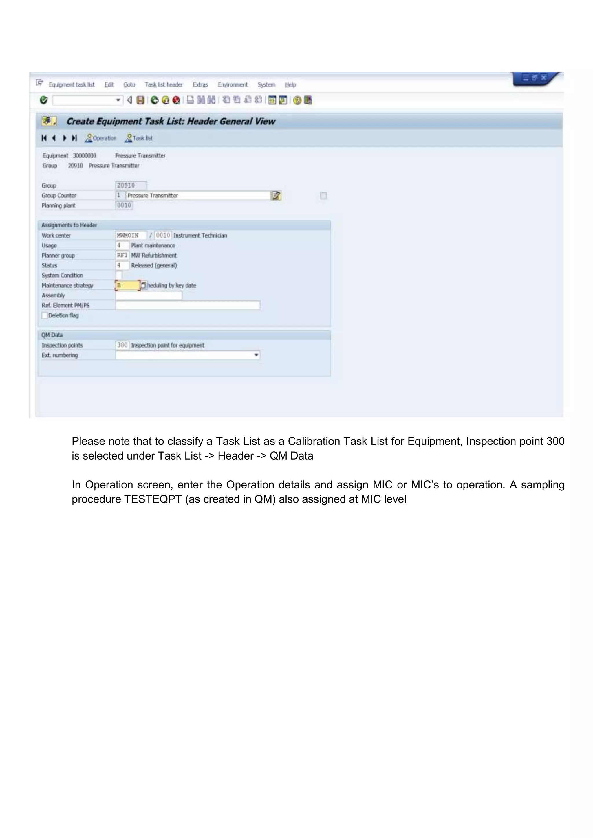 Please note that to classify a Task List as a Calibration Task List for Equipment, Inspection point 300
is selected under Task List -> Header -> QM Data

In Operation screen, enter the Operation details and assign MIC or MIC’s to operation. A sampling
procedure TESTEQPT (as created in QM) also assigned at MIC level
 