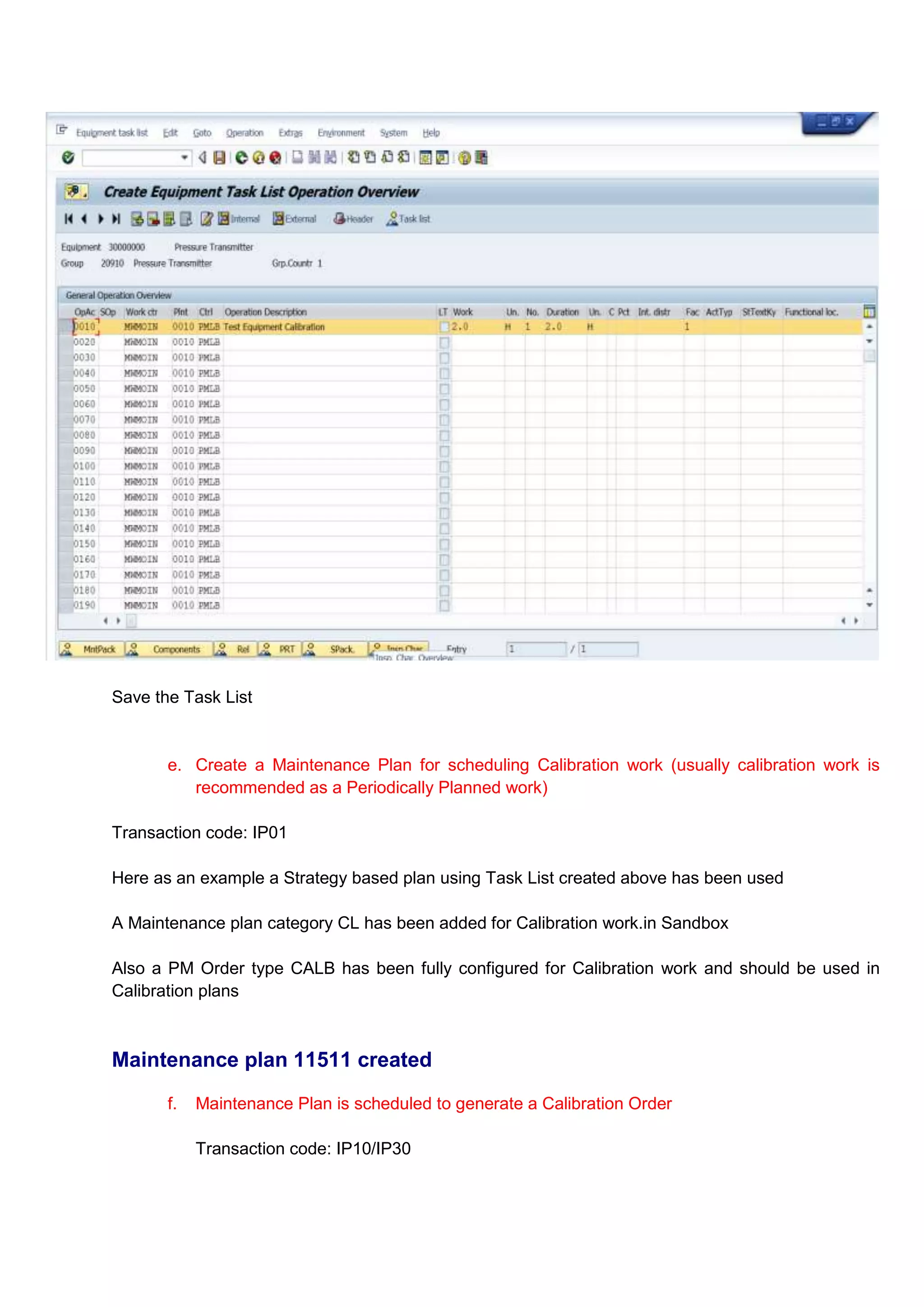 Save the Task List


       e. Create a Maintenance Plan for scheduling Calibration work (usually calibration work is
          recommended as a Periodically Planned work)

Transaction code: IP01

Here as an example a Strategy based plan using Task List created above has been used

A Maintenance plan category CL has been added for Calibration work.in Sandbox

Also a PM Order type CALB has been fully configured for Calibration work and should be used in
Calibration plans



Maintenance plan 11511 created

       f.   Maintenance Plan is scheduled to generate a Calibration Order

            Transaction code: IP10/IP30
 