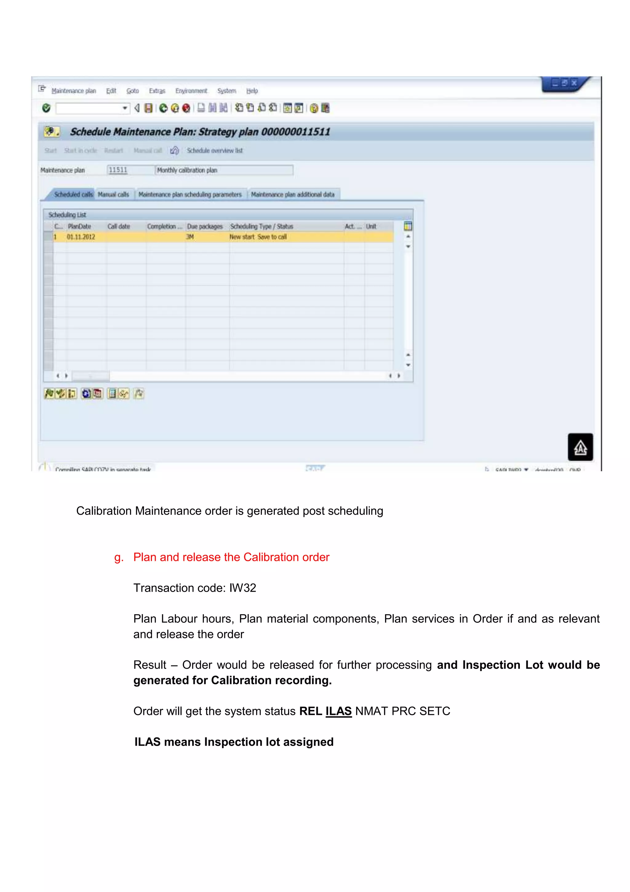 Calibration Maintenance order is generated post scheduling


       g. Plan and release the Calibration order

          Transaction code: IW32

          Plan Labour hours, Plan material components, Plan services in Order if and as relevant
          and release the order

          Result – Order would be released for further processing and Inspection Lot would be
          generated for Calibration recording.

          Order will get the system status REL ILAS NMAT PRC SETC

           ILAS means Inspection lot assigned
 