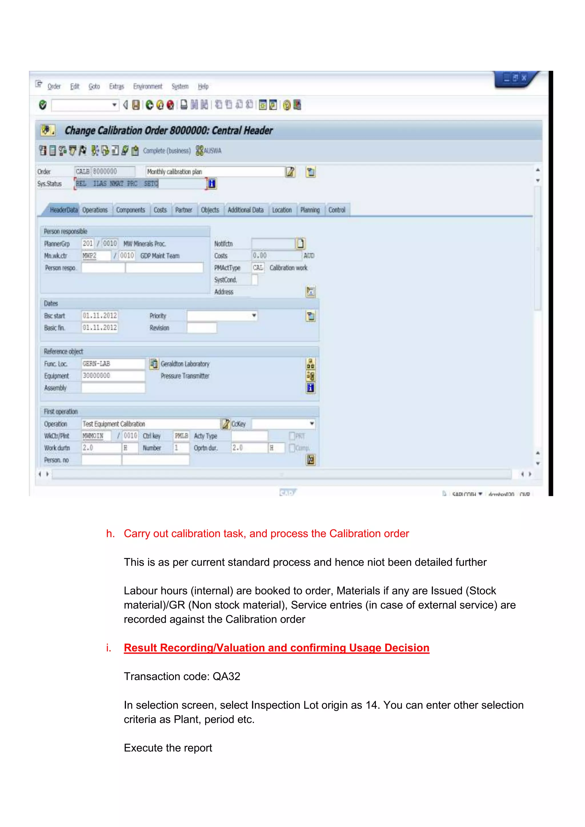 h. Carry out calibration task, and process the Calibration order

     This is as per current standard process and hence niot been detailed further

     Labour hours (internal) are booked to order, Materials if any are Issued (Stock
     material)/GR (Non stock material), Service entries (in case of external service) are
     recorded against the Calibration order

i.   Result Recording/Valuation and confirming Usage Decision

     Transaction code: QA32

     In selection screen, select Inspection Lot origin as 14. You can enter other selection
     criteria as Plant, period etc.

     Execute the report
 