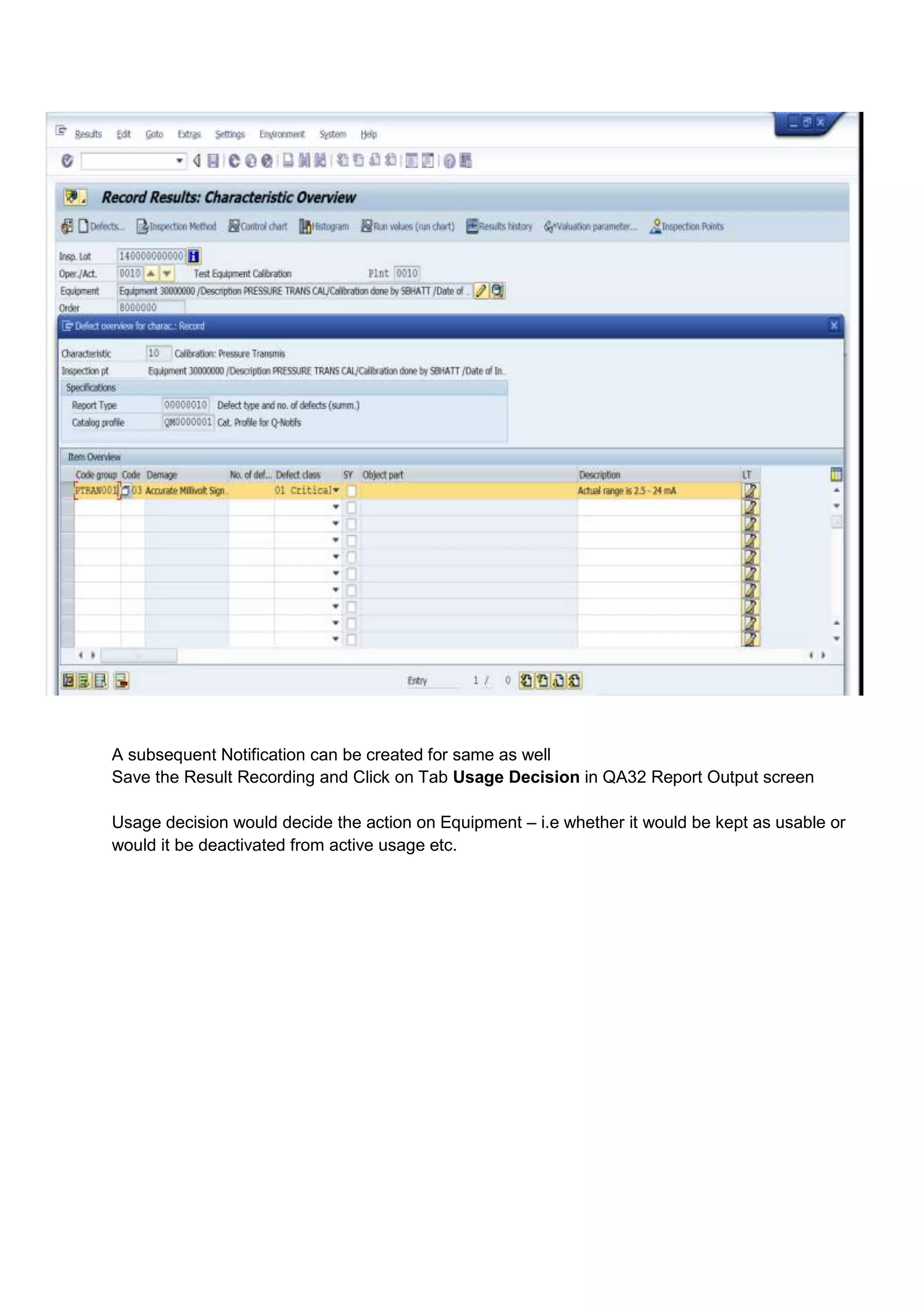 A subsequent Notification can be created for same as well
Save the Result Recording and Click on Tab Usage Decision in QA32 Report Output screen

Usage decision would decide the action on Equipment – i.e whether it would be kept as usable or
would it be deactivated from active usage etc.
 