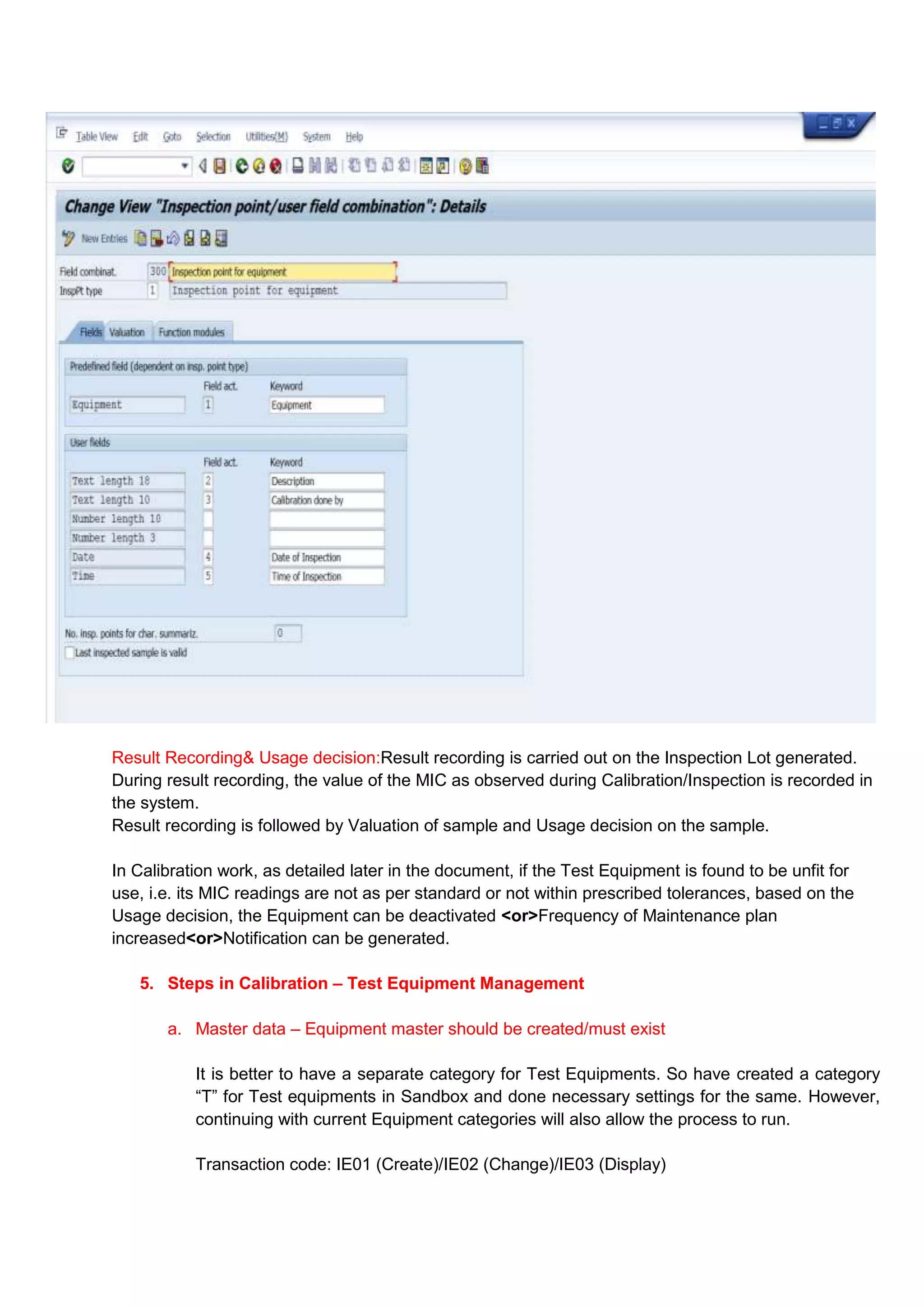 Result Recording& Usage decision:Result recording is carried out on the Inspection Lot generated.
During result recording, the value of the MIC as observed during Calibration/Inspection is recorded in
the system.
Result recording is followed by Valuation of sample and Usage decision on the sample.

In Calibration work, as detailed later in the document, if the Test Equipment is found to be unfit for
use, i.e. its MIC readings are not as per standard or not within prescribed tolerances, based on the
Usage decision, the Equipment can be deactivated <or>Frequency of Maintenance plan
increased<or>Notification can be generated.

   5. Steps in Calibration – Test Equipment Management

       a. Master data – Equipment master should be created/must exist

           It is better to have a separate category for Test Equipments. So have created a category
           “T” for Test equipments in Sandbox and done necessary settings for the same. However,
           continuing with current Equipment categories will also allow the process to run.

           Transaction code: IE01 (Create)/IE02 (Change)/IE03 (Display)
 