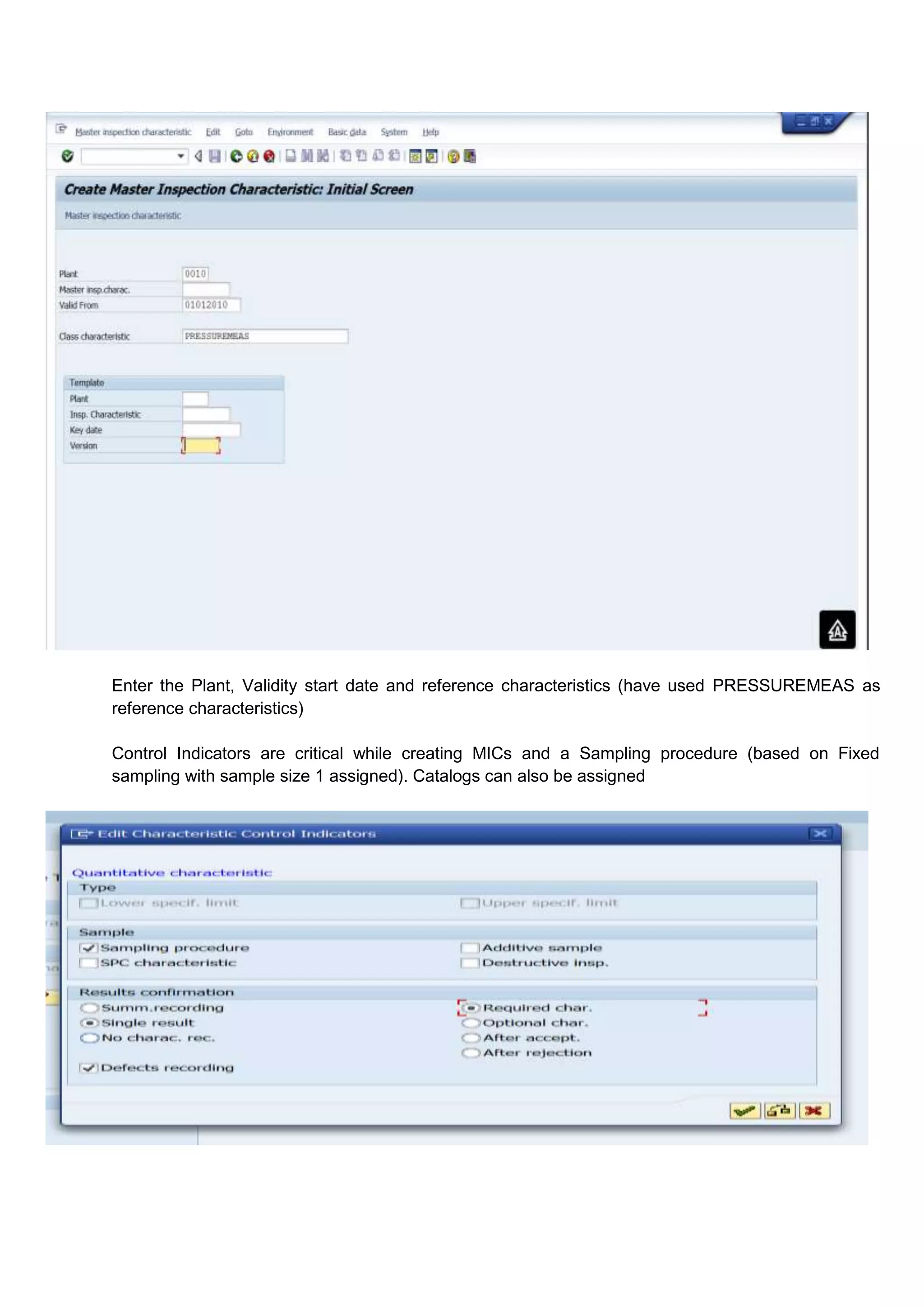 Enter the Plant, Validity start date and reference characteristics (have used PRESSUREMEAS as
reference characteristics)

Control Indicators are critical while creating MICs and a Sampling procedure (based on Fixed
sampling with sample size 1 assigned). Catalogs can also be assigned
 