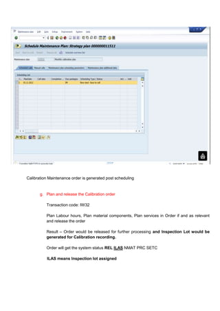 Calibration Maintenance order is generated post scheduling


       g. Plan and release the Calibration order

          Transaction code: IW32

          Plan Labour hours, Plan material components, Plan services in Order if and as relevant
          and release the order

          Result – Order would be released for further processing and Inspection Lot would be
          generated for Calibration recording.

          Order will get the system status REL ILAS NMAT PRC SETC

           ILAS means Inspection lot assigned
 
