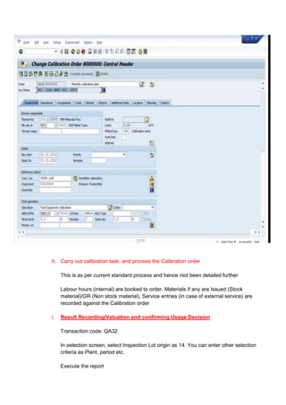h. Carry out calibration task, and process the Calibration order

     This is as per current standard process and hence niot been detailed further

     Labour hours (internal) are booked to order, Materials if any are Issued (Stock
     material)/GR (Non stock material), Service entries (in case of external service) are
     recorded against the Calibration order

i.   Result Recording/Valuation and confirming Usage Decision

     Transaction code: QA32

     In selection screen, select Inspection Lot origin as 14. You can enter other selection
     criteria as Plant, period etc.

     Execute the report
 