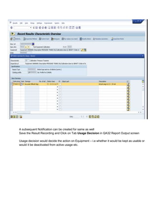 A subsequent Notification can be created for same as well
Save the Result Recording and Click on Tab Usage Decision in QA32 Report Output screen

Usage decision would decide the action on Equipment – i.e whether it would be kept as usable or
would it be deactivated from active usage etc.
 