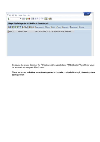 On saving the Usage decision, the PM data would be updated and PM Calibration Work Order would
be automatically assigned TECO status.

These are known as Follow up actions triggered and can be controlled through relevant system
configuration.
 