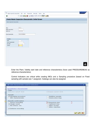 Enter the Plant, Validity start date and reference characteristics (have used PRESSUREMEAS as
reference characteristics)

Control Indicators are critical while creating MICs and a Sampling procedure (based on Fixed
sampling with sample size 1 assigned). Catalogs can also be assigned
 