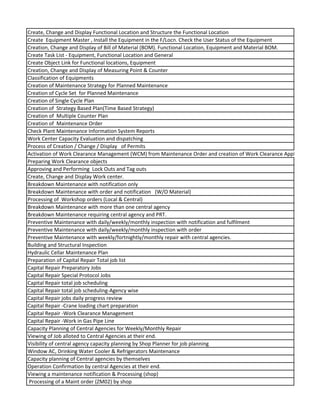 Create, Change and Display Functional Location and Structure the Functional Location
Create Equipment Master , Install the Equipment in the F/Locn. Check the User Status of the Equipment
Creation, Change and Display of Bill of Material (BOM). Functional Location, Equipment and Material BOM.
Create Task List - Equipment, Functional Location and General
Create Object Link for Functional locations, Equipment
Creation, Change and Display of Measuring Point & Counter
Classification of Equipments
Creation of Maintenance Strategy for Planned Maintenance
Creation of Cycle Set for Planned Maintenance
Creation of Single Cycle Plan
Creation of Strategy Based Plan(Time Based Strategy)
Creation of Multiple Counter Plan
Creation of Maintenance Order
Check Plant Maintenance Information System Reports
Work Center Capacity Evaluation and dispatching
Process of Creation / Change / Display of Permits
Activation of Work Clearance Management (WCM) from Maintenance Order and creation of Work Clearance Application
Preparing Work Clearance objects
Approving and Performing Lock Outs and Tag outs
Create, Change and Display Work center.
Breakdown Maintenance with notification only
Breakdown Maintenance with order and notification (W/O Material)
Processing of Workshop orders (Local & Central)
Breakdown Maintenance with more than one central agency
Breakdown Maintenance requiring central agency and PRT.
Preventive Maintenance with daily/weekly/monthly inspection with notification and fulfilment
Preventive Maintenance with daily/weekly/monthly inspection with order
Preventive Maintenance with weekly/fortnightly/monthly repair with central agencies.
Building and Structural Inspection
Hydraulic Cellar Maintenance Plan
Preparation of Capital Repair Total job list
Capital Repair Preparatory Jobs
Capital Repair Special Protocol Jobs
Capital Repair total job scheduling
Capital Repair total job scheduling-Agency wise
Capital Repair jobs daily progress review
Capital Repair -Crane loading chart preparation
Capital Repair -Work Clearance Management
Capital Repair -Work in Gas Pipe Line
Capacity Planning of Central Agencies for Weekly/Monthly Repair
Viewing of Job alloted to Central Agencies at their end.
Visibility of central agency capacity planning by Shop Planner for job planning
Window AC, Drinking Water Cooler & Refrigerators Maintenance
Capacity planning of Central agencies by themselves
Operation Confirmation by central Agencies at their end.
Viewing a maintenance notification & Processing (shop)
Processing of a Maint order (ZM02) by shop
 