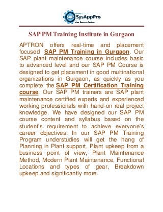 SAP PM Training Institute in Gurgaon
APTRON offers real-time and placement
focused SAP PM Training in Gurgaon. Our
SAP plant maintenance course includes basic
to advanced level and our SAP PM Course is
designed to get placement in good multinational
organizations in Gurgaon, as quickly as you
complete the SAP PM Certification Training
course. Our SAP PM trainers are SAP plant
maintenance certified experts and experienced
working professionals with hand-on real project
knowledge. We have designed our SAP PM
course content and syllabus based on the
student’s requirement to achieve everyone’s
career objectives. In our SAP PM Training
Program understudies will get the hang of
Planning in Plant support, Plant upkeep from a
business point of view, Plant Maintenance
Method, Modern Plant Maintenance, Functional
Locations and types of gear, Breakdown
upkeep and significantly more.
 