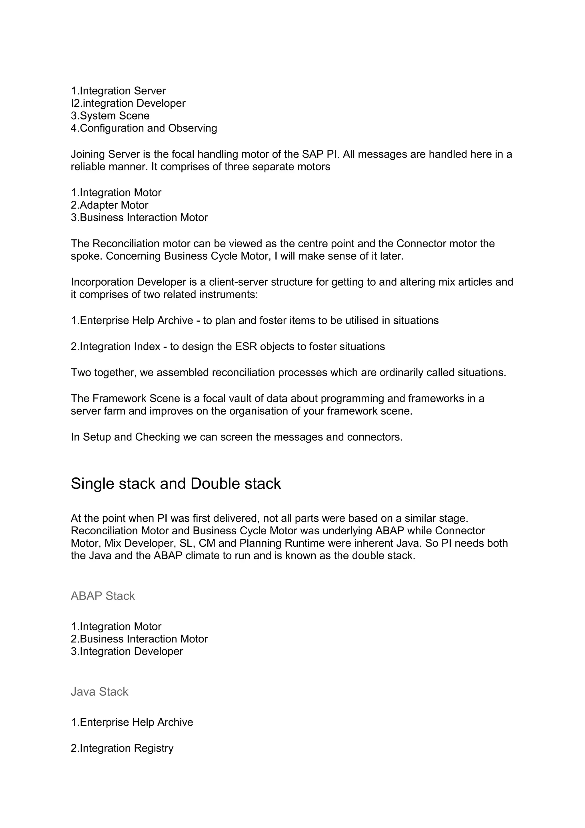 1.Integration Server
I2.integration Developer
3.System Scene
4.Configuration and Observing
Joining Server is the focal handling motor of the SAP PI. All messages are handled here in a
reliable manner. It comprises of three separate motors
1.Integration Motor
2.Adapter Motor
3.Business Interaction Motor
The Reconciliation motor can be viewed as the centre point and the Connector motor the
spoke. Concerning Business Cycle Motor, I will make sense of it later.
Incorporation Developer is a client-server structure for getting to and altering mix articles and
it comprises of two related instruments:
1.Enterprise Help Archive - to plan and foster items to be utilised in situations
2.Integration Index - to design the ESR objects to foster situations
Two together, we assembled reconciliation processes which are ordinarily called situations.
The Framework Scene is a focal vault of data about programming and frameworks in a
server farm and improves on the organisation of your framework scene.
In Setup and Checking we can screen the messages and connectors.
Single stack and Double stack
At the point when PI was first delivered, not all parts were based on a similar stage.
Reconciliation Motor and Business Cycle Motor was underlying ABAP while Connector
Motor, Mix Developer, SL, CM and Planning Runtime were inherent Java. So PI needs both
the Java and the ABAP climate to run and is known as the double stack.
ABAP Stack
1.Integration Motor
2.Business Interaction Motor
3.Integration Developer
Java Stack
1.Enterprise Help Archive
2.Integration Registry
 